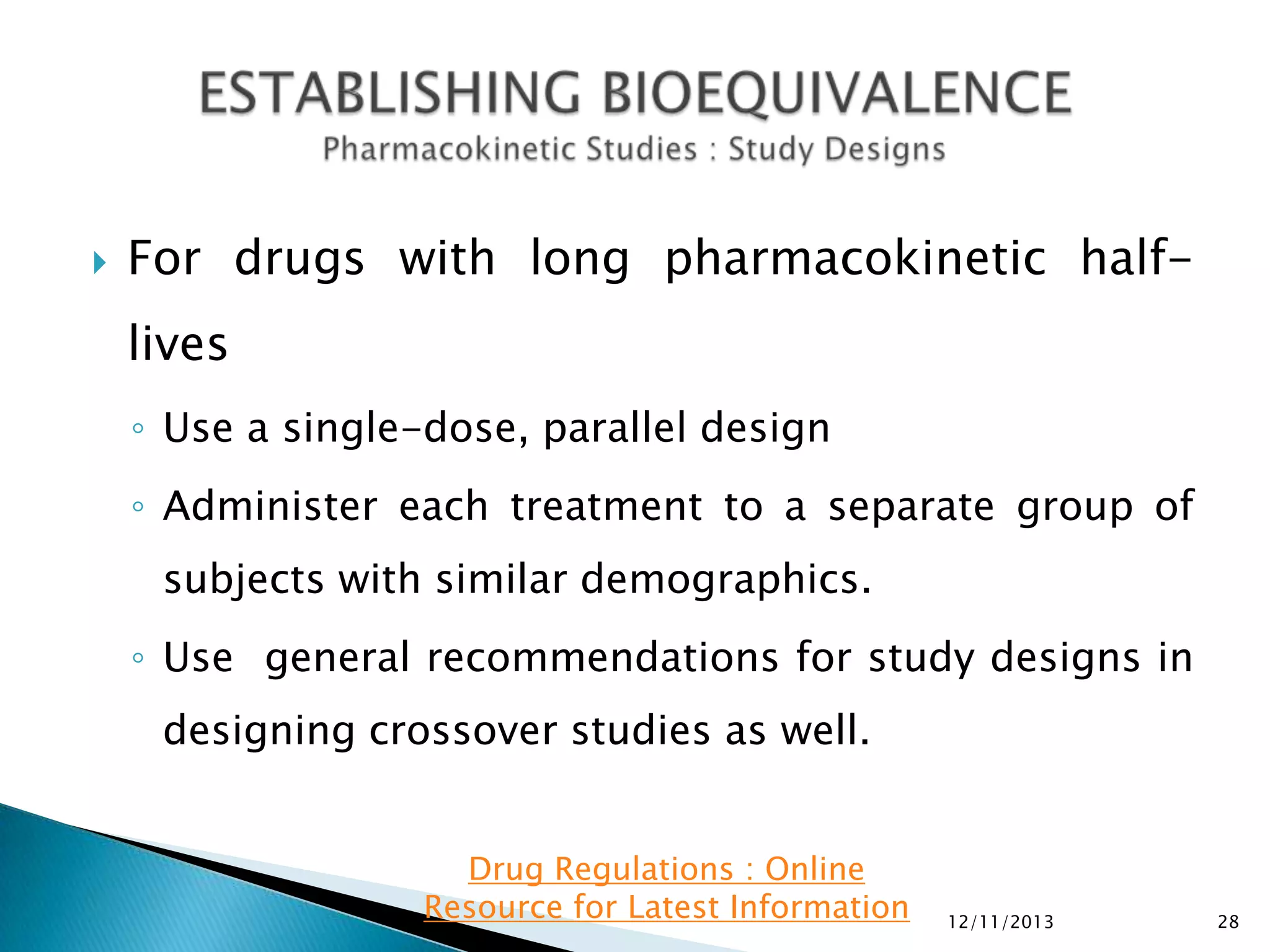 

For drugs with long pharmacokinetic half-

lives
◦ Use a single-dose, parallel design
◦ Administer each treatment to a separate group of
subjects with similar demographics.
◦ Use general recommendations for study designs in
designing crossover studies as well.
Drug Regulations : Online
Resource for Latest Information

12/11/2013

28

 