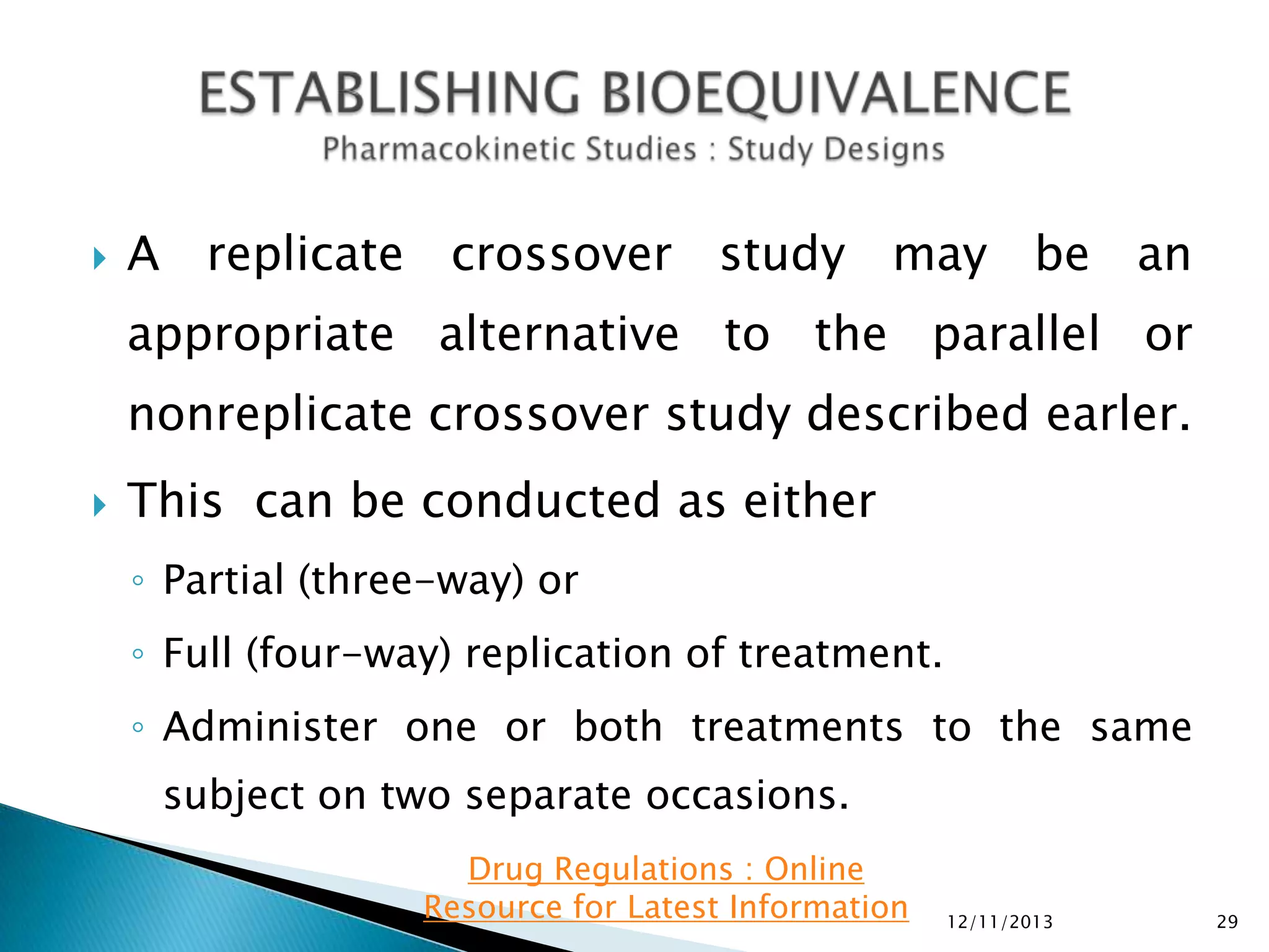 

A replicate crossover study may be an

appropriate alternative to the parallel or
nonreplicate crossover study described earler.


This can be conducted as either
◦ Partial (three-way) or
◦ Full (four-way) replication of treatment.
◦ Administer one or both treatments to the same
subject on two separate occasions.
Drug Regulations : Online
Resource for Latest Information

12/11/2013

29

 