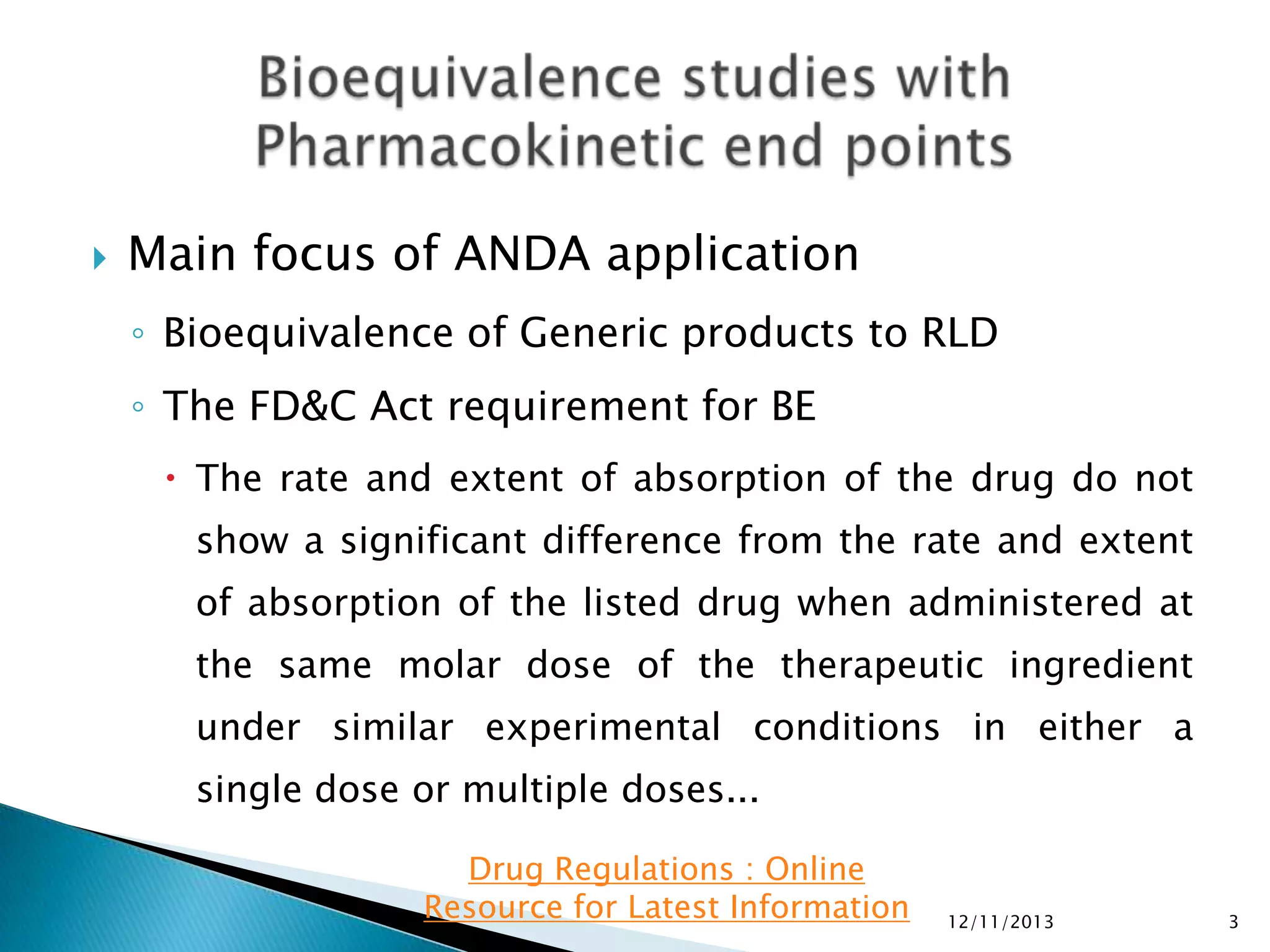 

Main focus of ANDA application
◦ Bioequivalence of Generic products to RLD
◦ The FD&C Act requirement for BE
 The rate and extent of absorption of the drug do not

show a significant difference from the rate and extent
of absorption of the listed drug when administered at
the same molar dose of the therapeutic ingredient
under similar experimental conditions in either a
single dose or multiple doses...
Drug Regulations : Online
Resource for Latest Information

12/11/2013

3

 