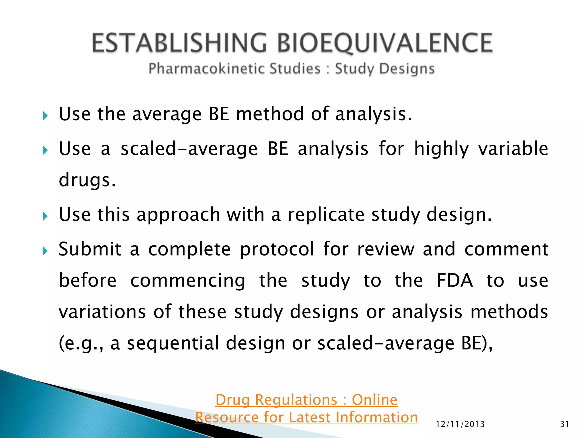 

Use the average BE method of analysis.



Use a scaled-average BE analysis for highly variable
drugs.



Use this approach with a replicate study design.



Submit a complete protocol for review and comment
before commencing the study to the FDA to use
variations of these study designs or analysis methods

(e.g., a sequential design or scaled-average BE),
Drug Regulations : Online
Resource for Latest Information

12/11/2013

31

 