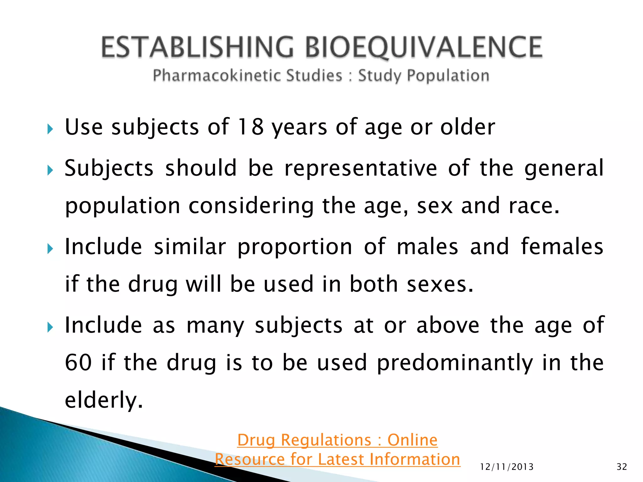 

Use subjects of 18 years of age or older



Subjects should be representative of the general
population considering the age, sex and race.



Include similar proportion of males and females

if the drug will be used in both sexes.


Include as many subjects at or above the age of
60 if the drug is to be used predominantly in the
elderly.
Drug Regulations : Online
Resource for Latest Information

12/11/2013

32

 