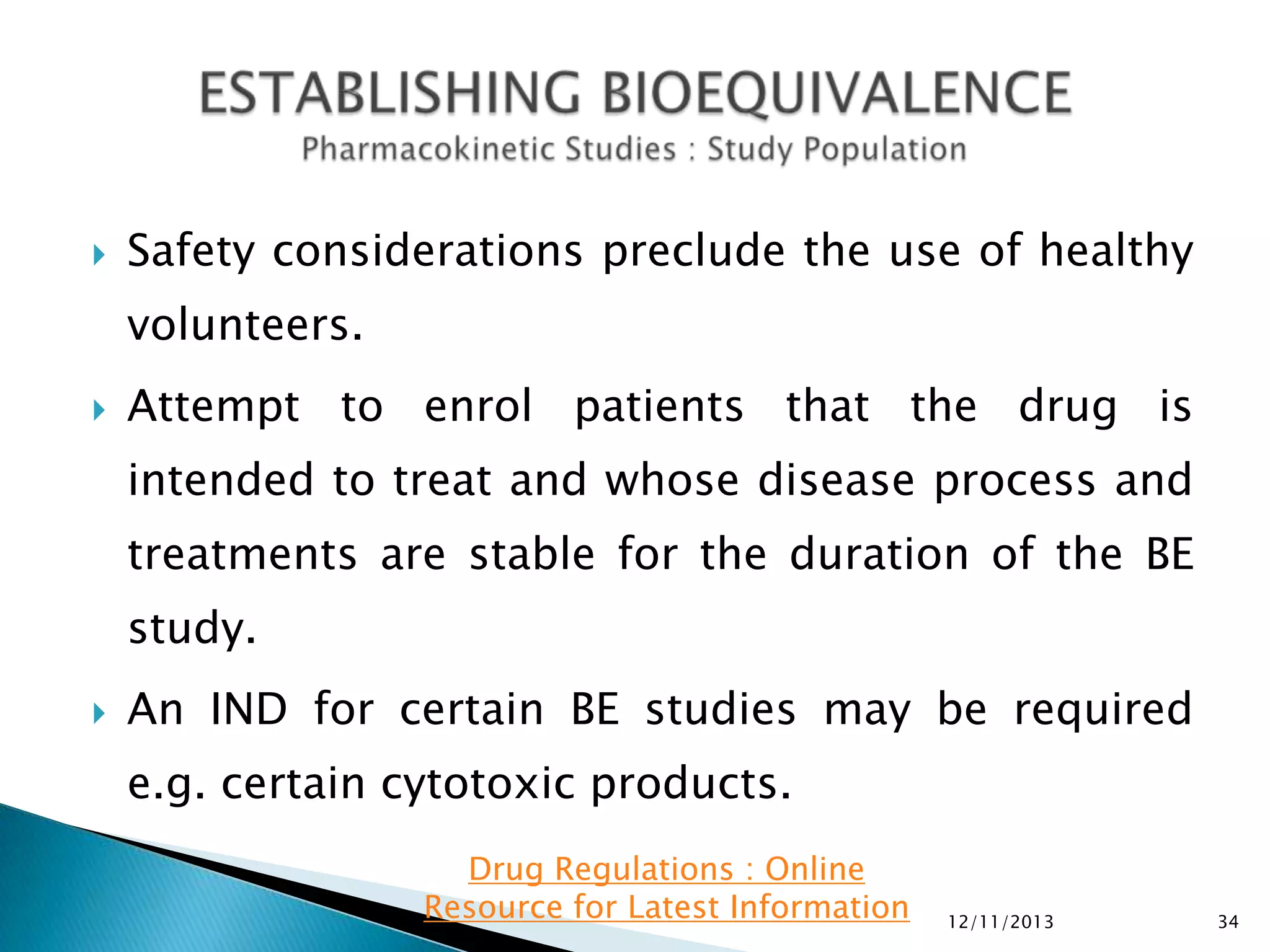 

Safety considerations preclude the use of healthy

volunteers.


Attempt to enrol patients that the drug is
intended to treat and whose disease process and

treatments are stable for the duration of the BE
study.


An IND for certain BE studies may be required

e.g. certain cytotoxic products.
Drug Regulations : Online
Resource for Latest Information

12/11/2013

34

 