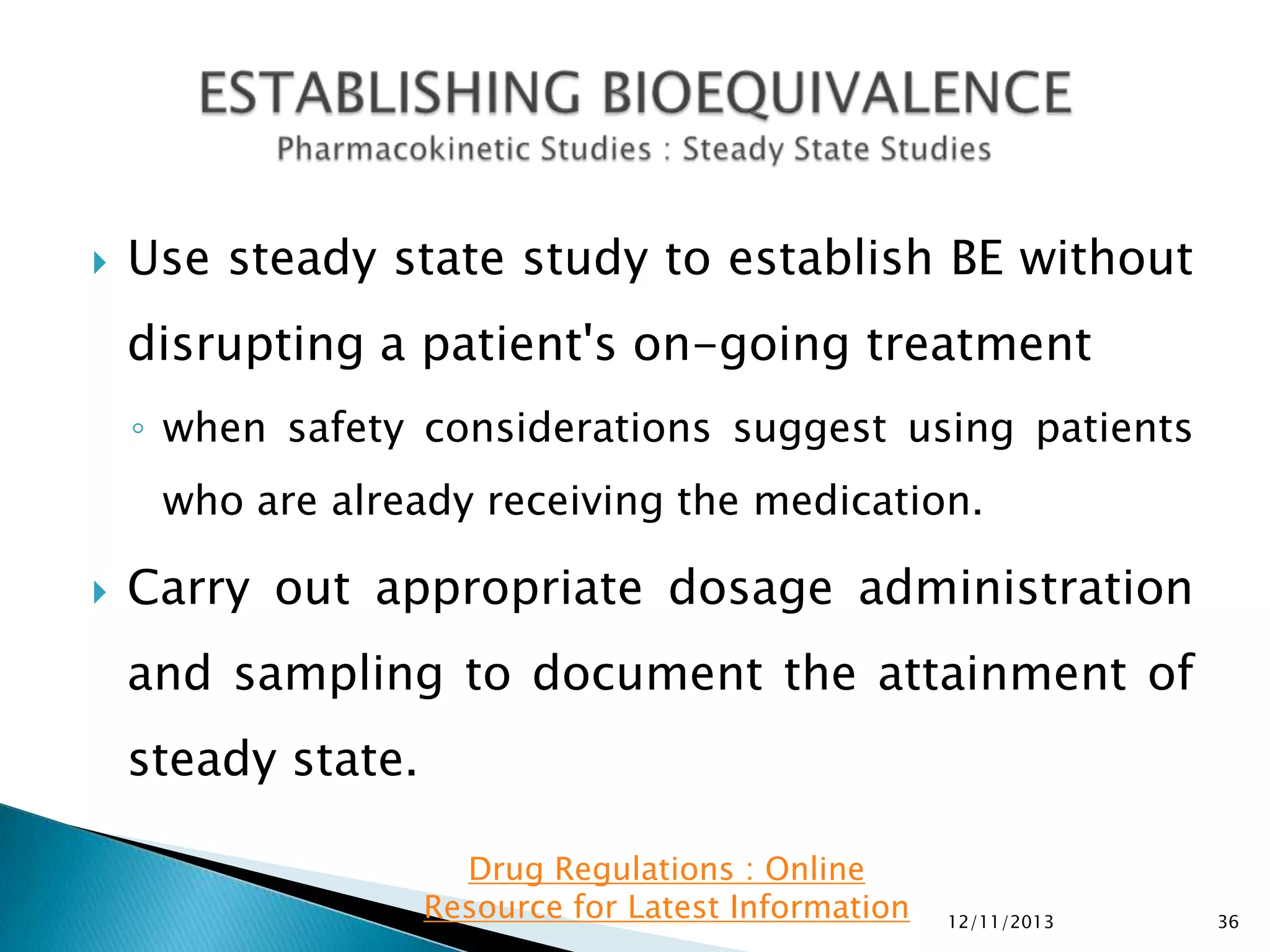 

Use steady state study to establish BE without

disrupting a patient's on-going treatment
◦ when safety considerations suggest using patients
who are already receiving the medication.


Carry out appropriate dosage administration
and sampling to document the attainment of

steady state.
Drug Regulations : Online
Resource for Latest Information

12/11/2013

36

 