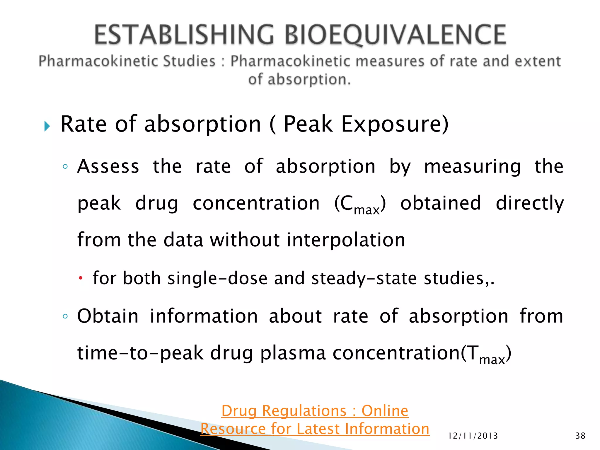 

Rate of absorption ( Peak Exposure)
◦ Assess the rate of absorption by measuring the
peak drug concentration (Cmax) obtained directly
from the data without interpolation
 for both single-dose and steady-state studies,.

◦ Obtain information about rate of absorption from
time-to-peak drug plasma concentration(Tmax)
Drug Regulations : Online
Resource for Latest Information

12/11/2013

38

 