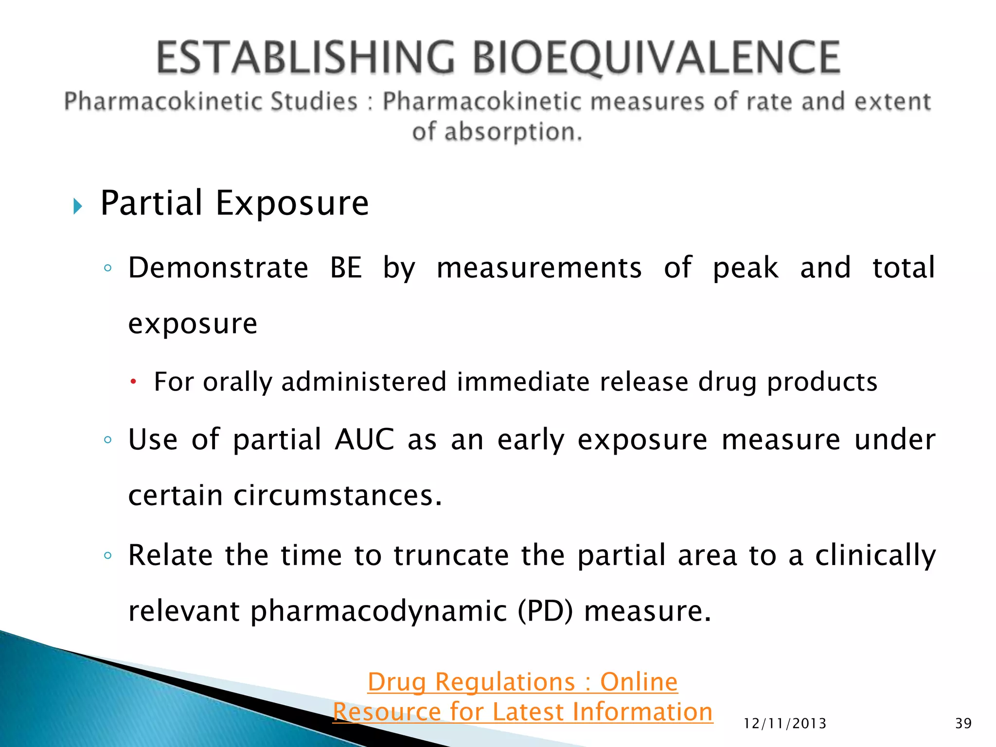 

Partial Exposure
◦ Demonstrate BE by measurements of peak and total
exposure
 For orally administered immediate release drug products

◦ Use of partial AUC as an early exposure measure under
certain circumstances.
◦ Relate the time to truncate the partial area to a clinically

relevant pharmacodynamic (PD) measure.
Drug Regulations : Online
Resource for Latest Information

12/11/2013

39

 