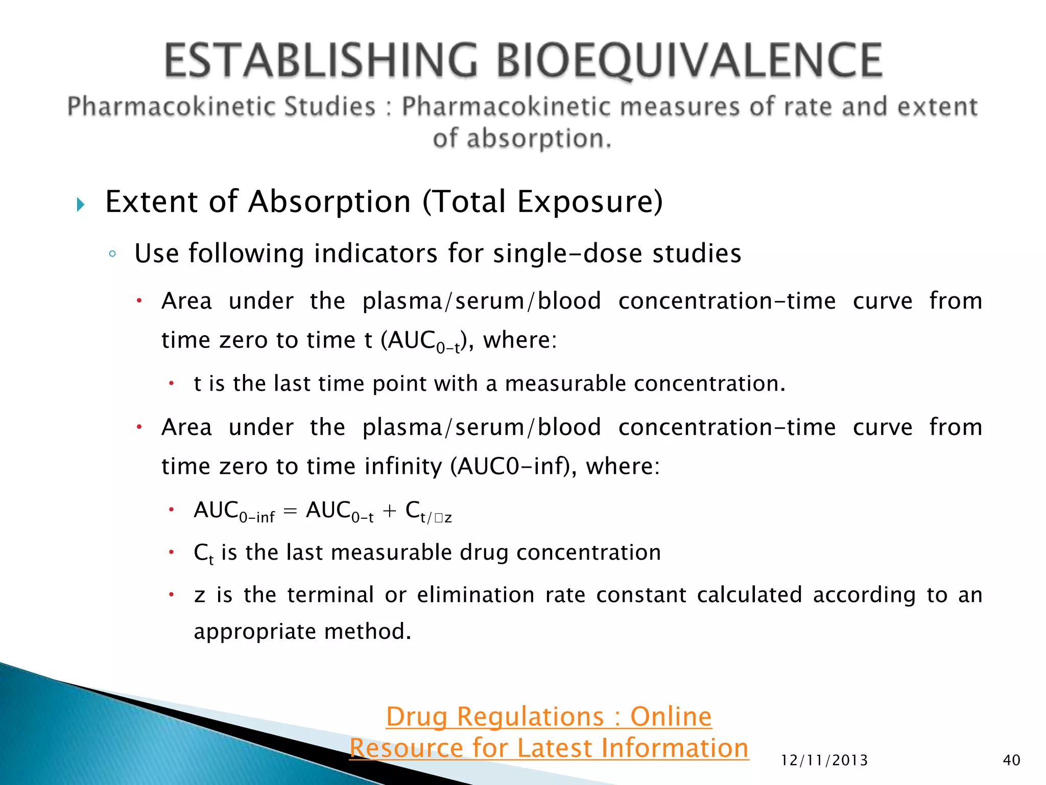 

Extent of Absorption (Total Exposure)
◦ Use following indicators for single-dose studies
 Area under the plasma/serum/blood concentration-time curve from
time zero to time t (AUC0-t), where:
 t is the last time point with a measurable concentration.

 Area under the plasma/serum/blood concentration-time curve from
time zero to time infinity (AUC0-inf), where:
 AUC0-inf = AUC0-t + Ct/z
 Ct is the last measurable drug concentration
 z is the terminal or elimination rate constant calculated according to an

appropriate method.

Drug Regulations : Online
Resource for Latest Information

12/11/2013

40

 