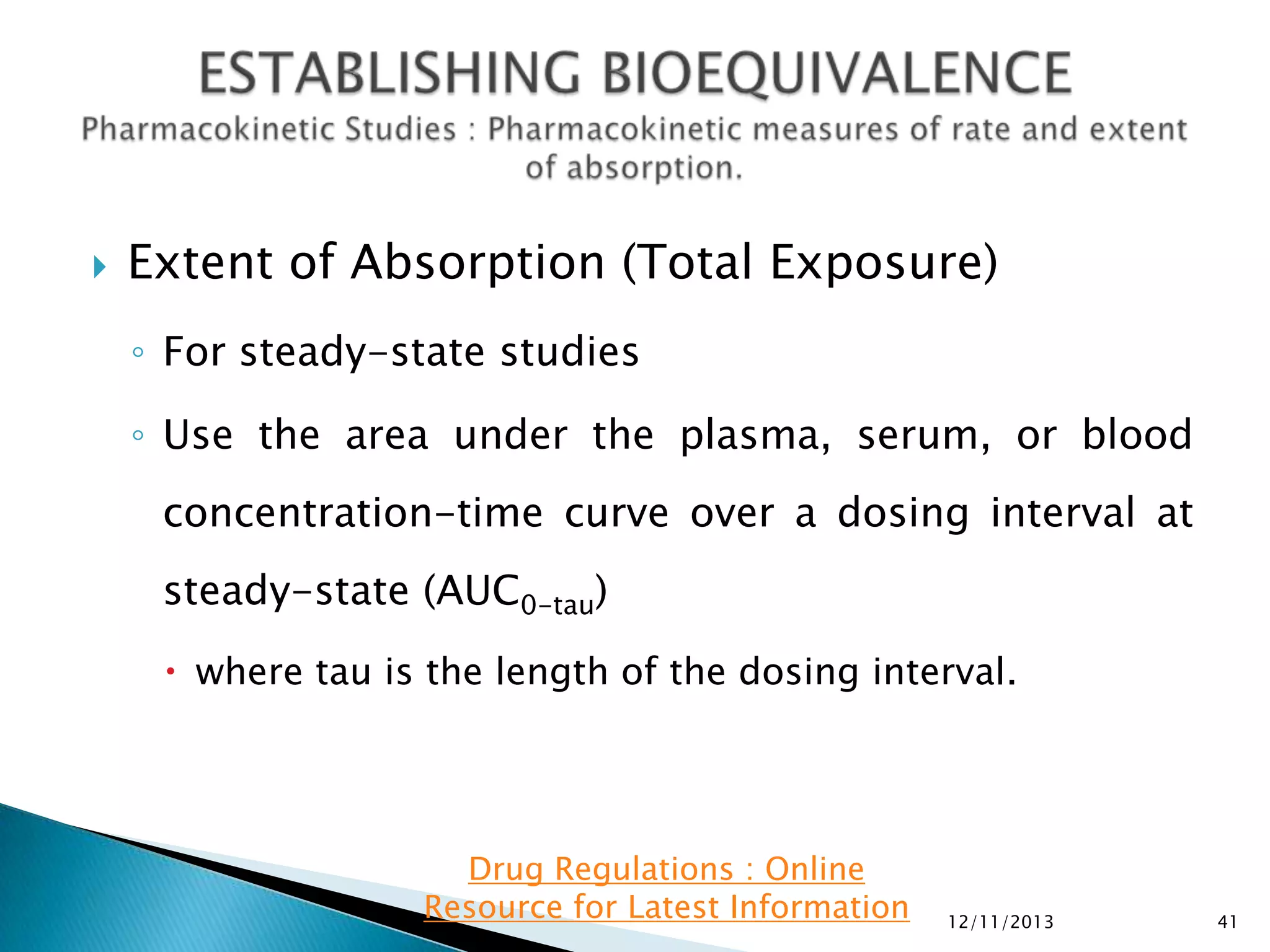 

Extent of Absorption (Total Exposure)
◦ For steady-state studies
◦ Use the area under the plasma, serum, or blood
concentration-time curve over a dosing interval at
steady-state (AUC0-tau)
 where tau is the length of the dosing interval.

Drug Regulations : Online
Resource for Latest Information

12/11/2013

41

 