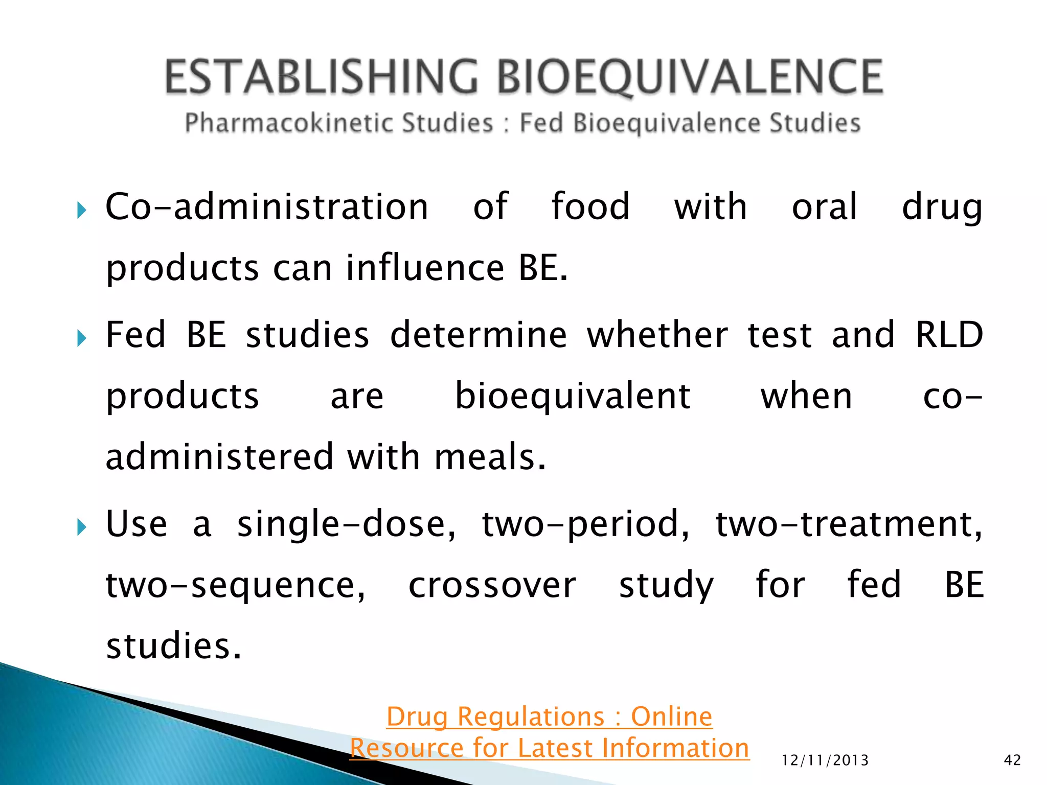 

Co-administration

of

food

with

oral

drug

products can influence BE.


Fed BE studies determine whether test and RLD
products

are

bioequivalent

when

co-

administered with meals.


Use a single-dose, two-period, two-treatment,
two-sequence,

crossover

study

for

fed

BE

studies.
Drug Regulations : Online
Resource for Latest Information

12/11/2013

42

 