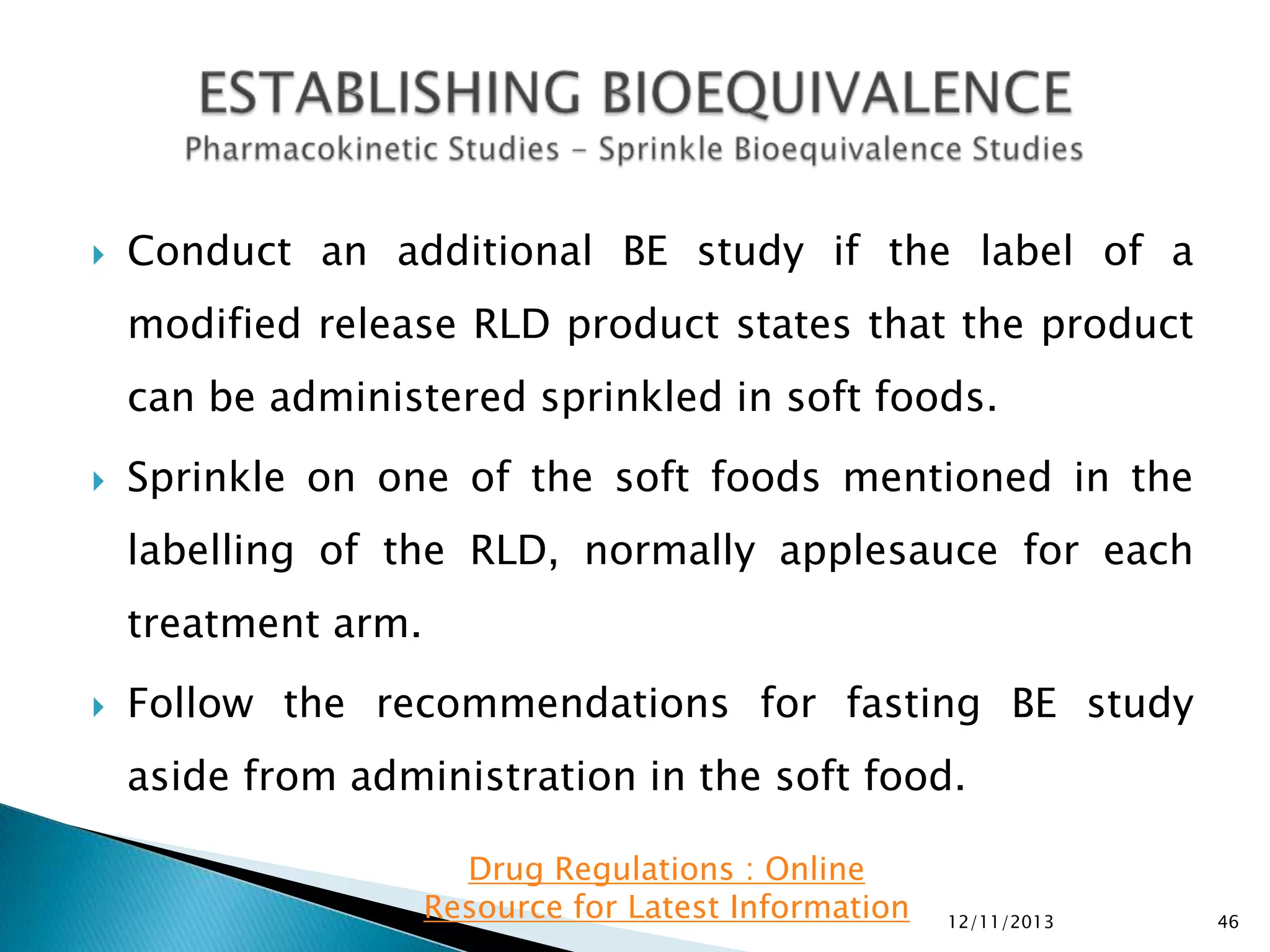 

Conduct an additional BE study if the label of a

modified release RLD product states that the product
can be administered sprinkled in soft foods.


Sprinkle on one of the soft foods mentioned in the

labelling of the RLD, normally applesauce for each
treatment arm.


Follow the recommendations for fasting BE study

aside from administration in the soft food.
Drug Regulations : Online
Resource for Latest Information

12/11/2013

46

 