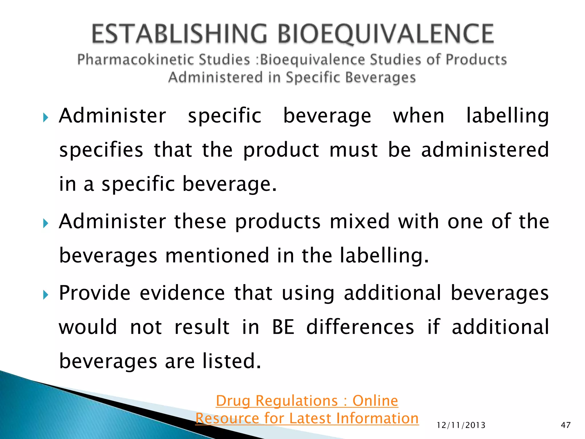 

Administer

specific

beverage

when

labelling

specifies that the product must be administered
in a specific beverage.


Administer these products mixed with one of the

beverages mentioned in the labelling.


Provide evidence that using additional beverages
would not result in BE differences if additional

beverages are listed.
Drug Regulations : Online
Resource for Latest Information

12/11/2013

47

 