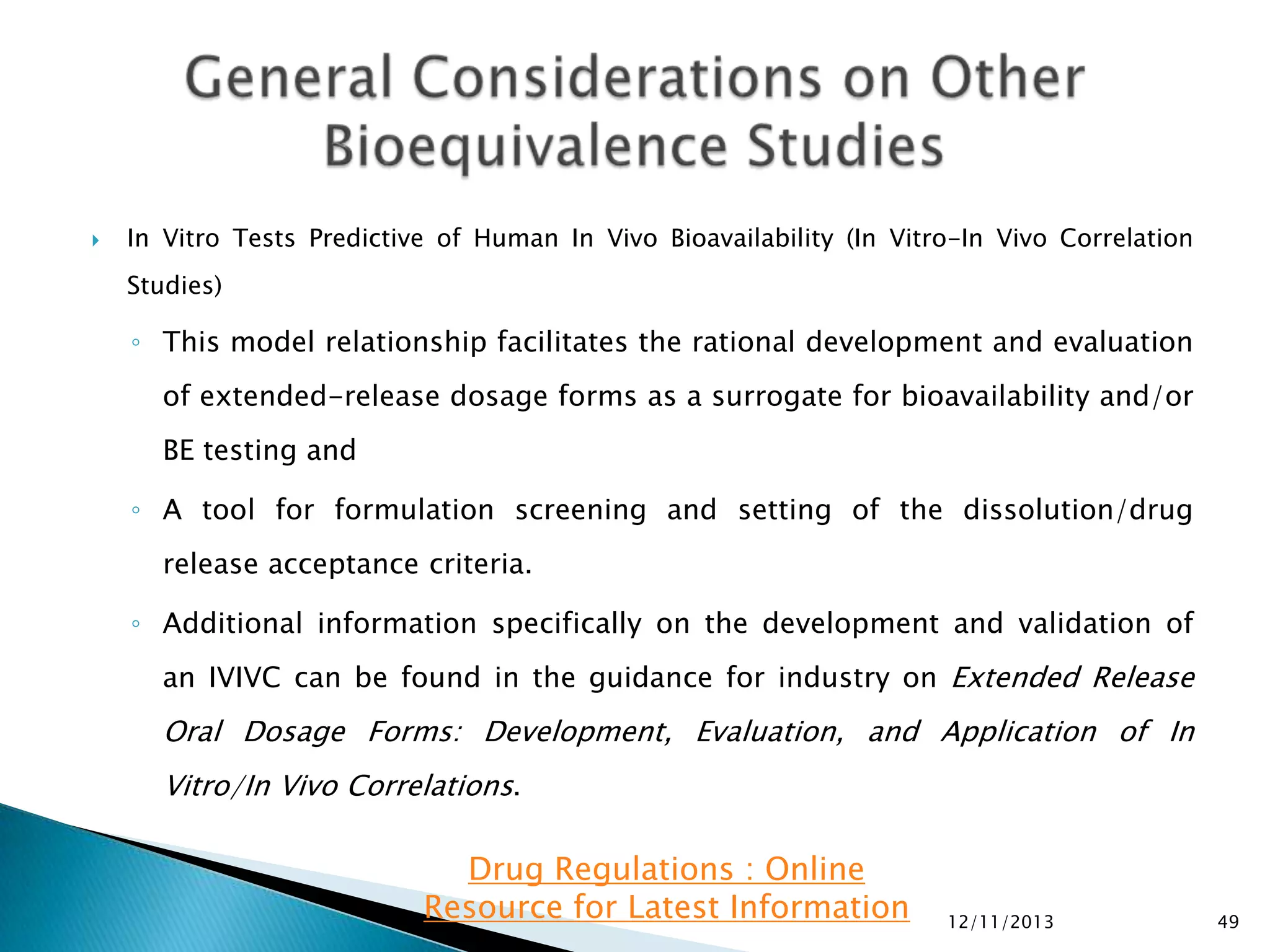 

In Vitro Tests Predictive of Human In Vivo Bioavailability (In Vitro-In Vivo Correlation
Studies)

◦ This model relationship facilitates the rational development and evaluation
of extended-release dosage forms as a surrogate for bioavailability and/or
BE testing and
◦ A tool for formulation screening and setting of the dissolution/drug
release acceptance criteria.
◦ Additional information specifically on the development and validation of
an IVIVC can be found in the guidance for industry on Extended Release

Oral Dosage Forms: Development, Evaluation, and Application of In
Vitro/In Vivo Correlations.

Drug Regulations : Online
Resource for Latest Information

12/11/2013

49

 