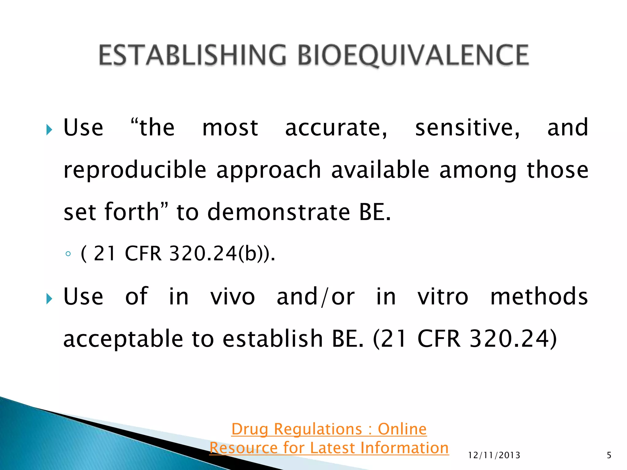 

Use

“the

most

accurate,

sensitive,

and

reproducible approach available among those
set forth” to demonstrate BE.
◦ ( 21 CFR 320.24(b)).


Use of in vivo and/or in vitro methods
acceptable to establish BE. (21 CFR 320.24)

Drug Regulations : Online
Resource for Latest Information

12/11/2013

5

 