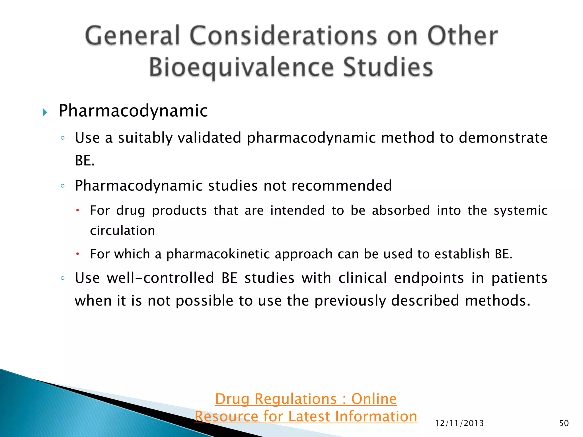 

Pharmacodynamic
◦ Use a suitably validated pharmacodynamic method to demonstrate
BE.
◦ Pharmacodynamic studies not recommended
 For drug products that are intended to be absorbed into the systemic
circulation

 For which a pharmacokinetic approach can be used to establish BE.

◦ Use well-controlled BE studies with clinical endpoints in patients
when it is not possible to use the previously described methods.

Drug Regulations : Online
Resource for Latest Information

12/11/2013

50

 