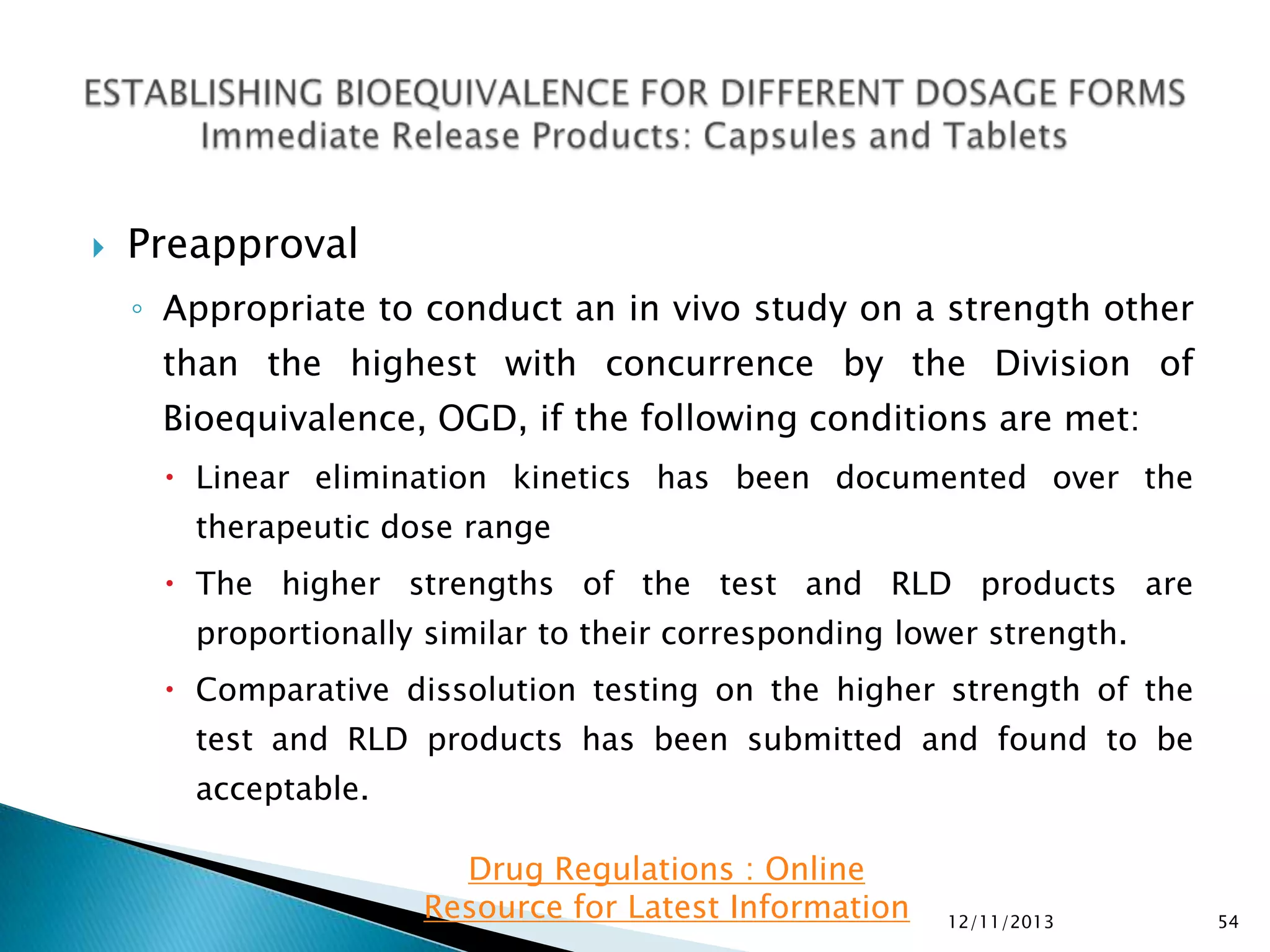 

Preapproval
◦ Appropriate to conduct an in vivo study on a strength other
than the highest with concurrence by the Division of
Bioequivalence, OGD, if the following conditions are met:
 Linear elimination kinetics has been documented over the
therapeutic dose range
 The higher strengths of the test and RLD products are
proportionally similar to their corresponding lower strength.
 Comparative dissolution testing on the higher strength of the
test and RLD products has been submitted and found to be
acceptable.
Drug Regulations : Online
Resource for Latest Information

12/11/2013

54

 