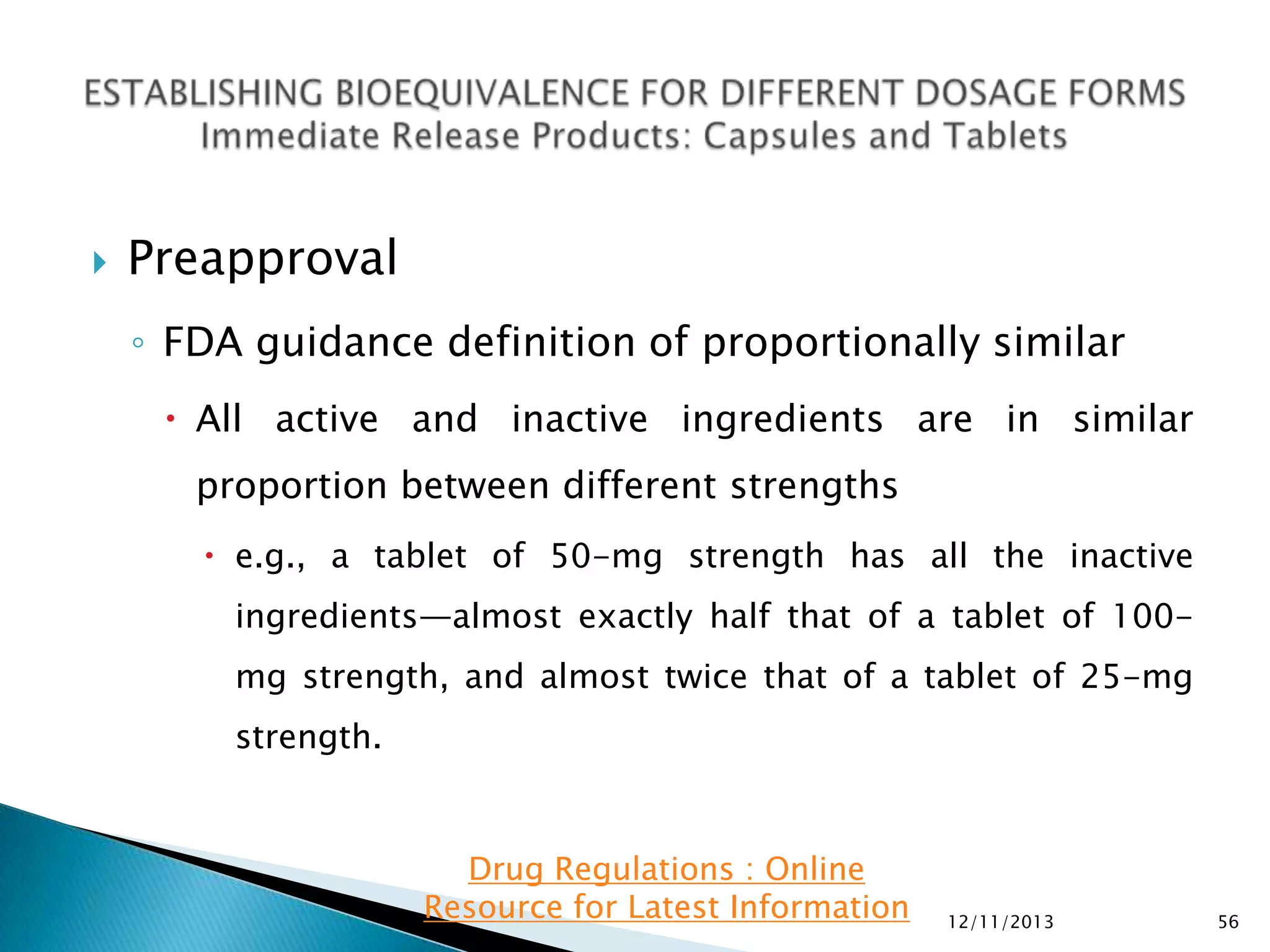 

Preapproval
◦ FDA guidance definition of proportionally similar
 All active and inactive ingredients are in similar
proportion between different strengths
 e.g., a tablet of 50-mg strength has all the inactive
ingredients—almost exactly half that of a tablet of 100mg strength, and almost twice that of a tablet of 25-mg
strength.

Drug Regulations : Online
Resource for Latest Information

12/11/2013

56

 