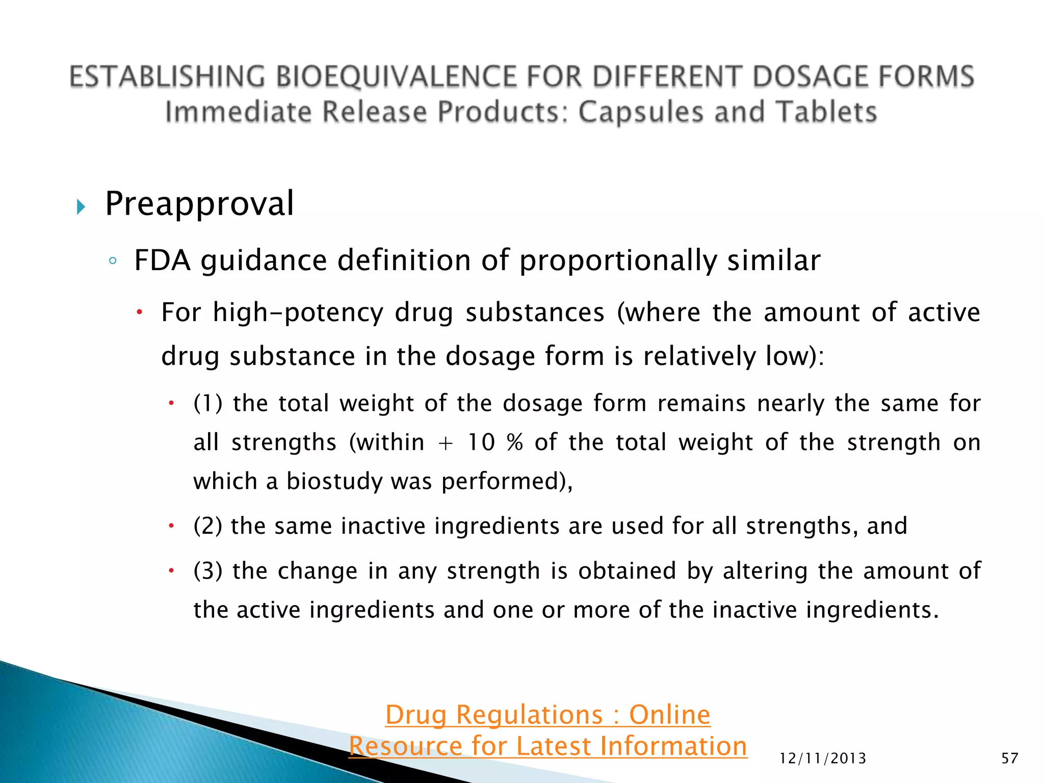 

Preapproval
◦ FDA guidance definition of proportionally similar
 For high-potency drug substances (where the amount of active
drug substance in the dosage form is relatively low):
 (1) the total weight of the dosage form remains nearly the same for

all strengths (within + 10 % of the total weight of the strength on
which a biostudy was performed),
 (2) the same inactive ingredients are used for all strengths, and
 (3) the change in any strength is obtained by altering the amount of
the active ingredients and one or more of the inactive ingredients.

Drug Regulations : Online
Resource for Latest Information

12/11/2013

57

 