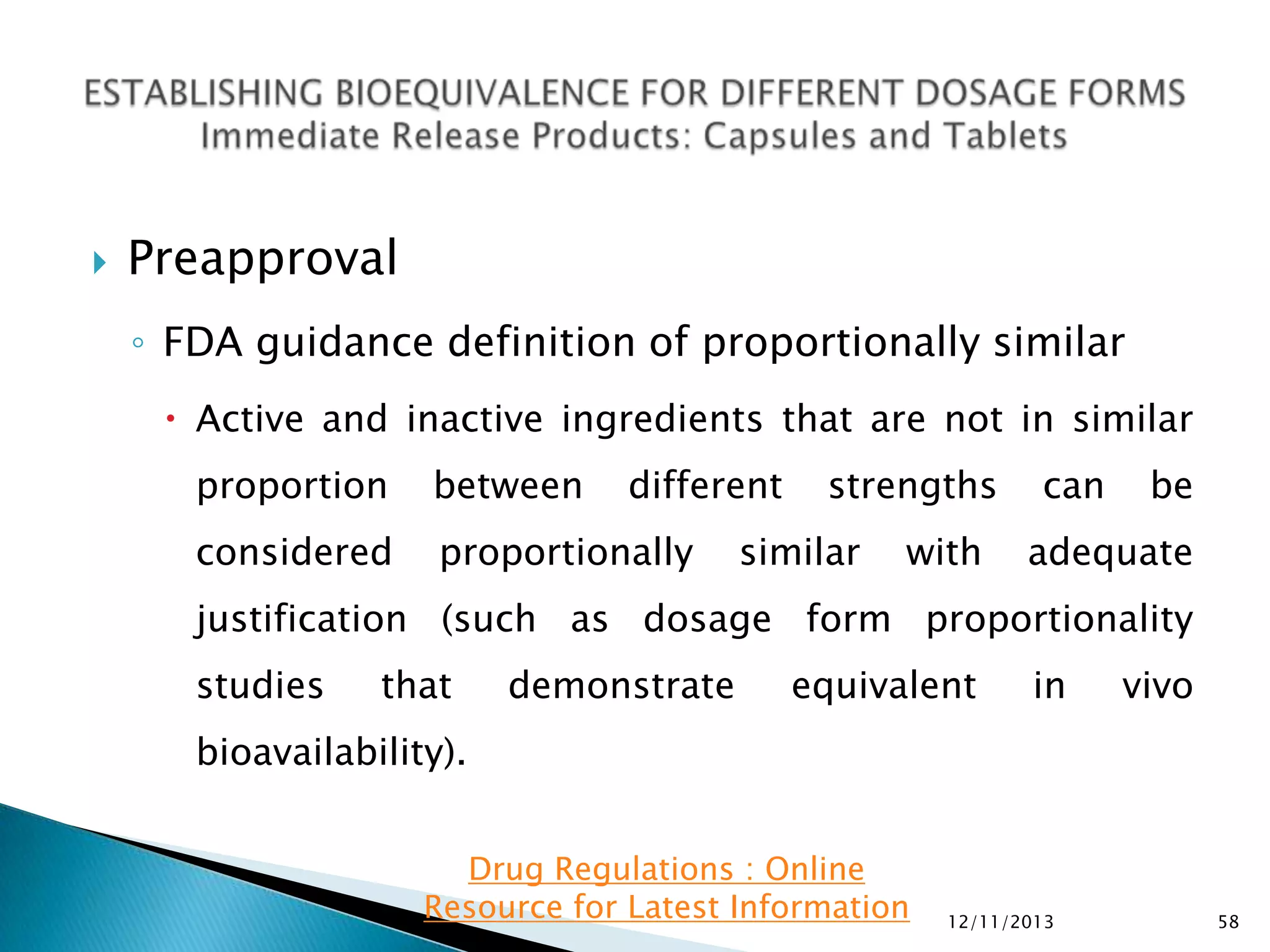 

Preapproval
◦ FDA guidance definition of proportionally similar
 Active and inactive ingredients that are not in similar
proportion

between

different

considered

proportionally

strengths

similar

with

can

be

adequate

justification (such as dosage form proportionality
studies

that

demonstrate

equivalent

in

vivo

bioavailability).
Drug Regulations : Online
Resource for Latest Information

12/11/2013

58

 