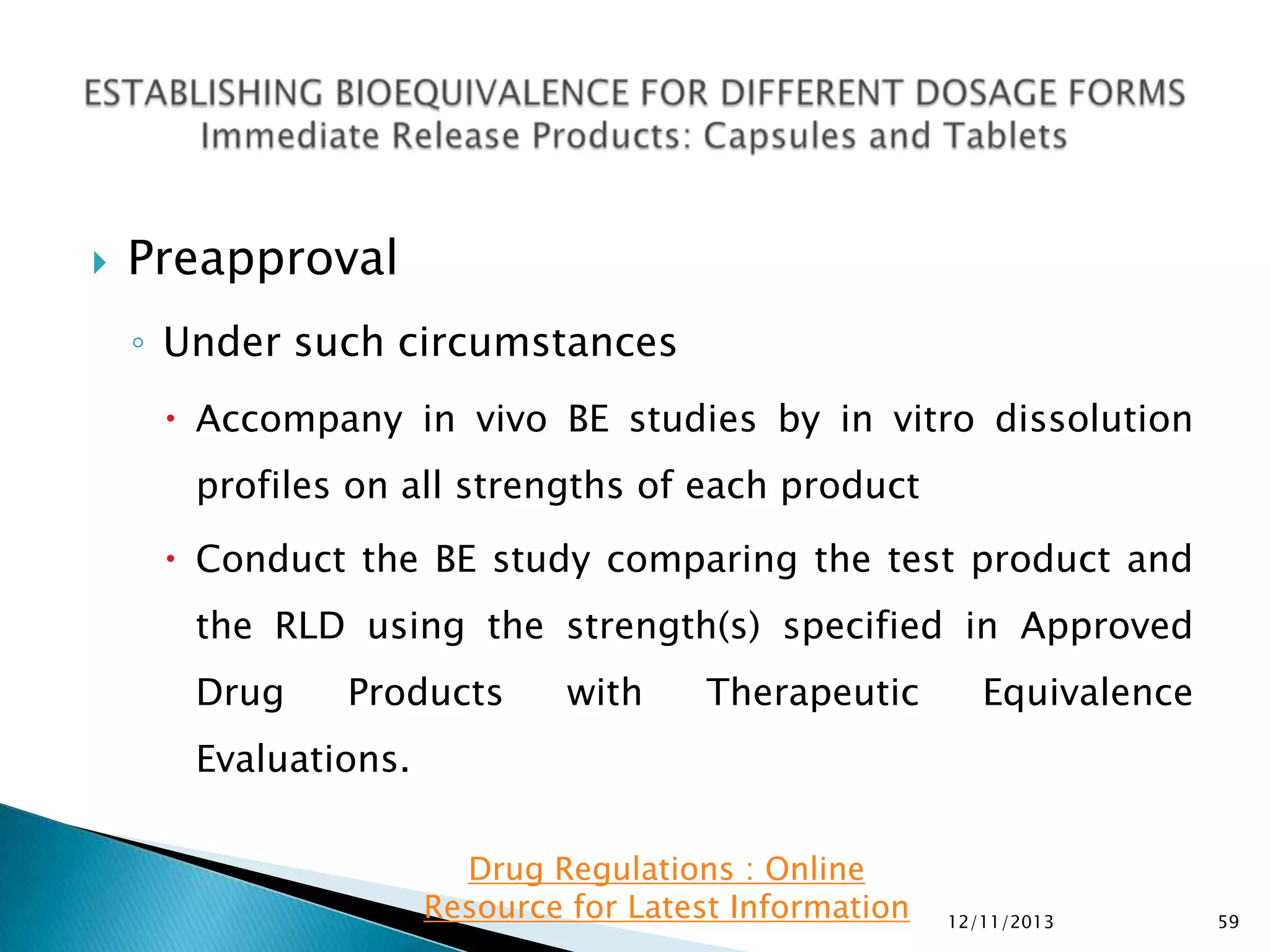 

Preapproval
◦ Under such circumstances
 Accompany in vivo BE studies by in vitro dissolution
profiles on all strengths of each product

 Conduct the BE study comparing the test product and
the RLD using the strength(s) specified in Approved
Drug

Products

with

Therapeutic

Equivalence

Evaluations.
Drug Regulations : Online
Resource for Latest Information

12/11/2013

59

 