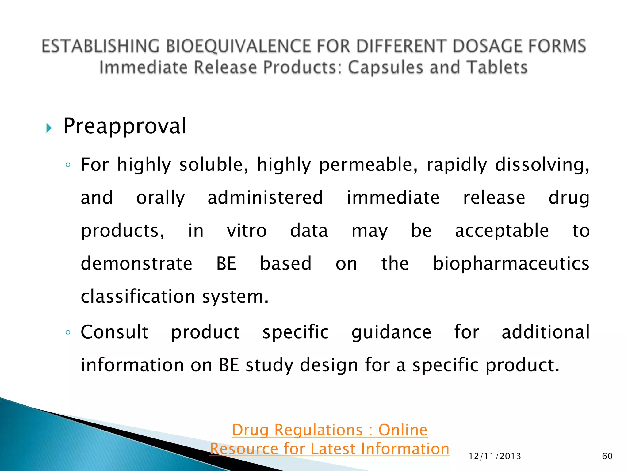 

Preapproval
◦ For highly soluble, highly permeable, rapidly dissolving,
and

orally

products,

administered
in

demonstrate

vitro
BE

data

based

immediate
may
on

be

the

release

drug

acceptable

to

biopharmaceutics

classification system.
◦ Consult

product

specific

guidance

for

additional

information on BE study design for a specific product.
Drug Regulations : Online
Resource for Latest Information

12/11/2013

60

 