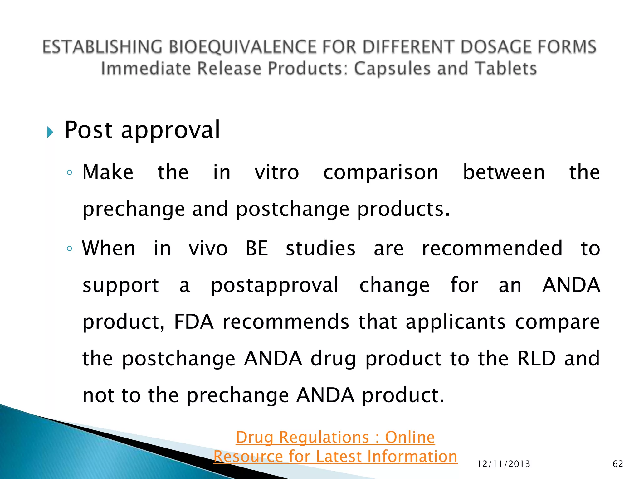 

Post approval
◦ Make

the

in

vitro

comparison

between

the

prechange and postchange products.
◦ When in vivo BE studies are recommended to

support a postapproval change for an ANDA
product, FDA recommends that applicants compare
the postchange ANDA drug product to the RLD and

not to the prechange ANDA product.
Drug Regulations : Online
Resource for Latest Information

12/11/2013

62

 