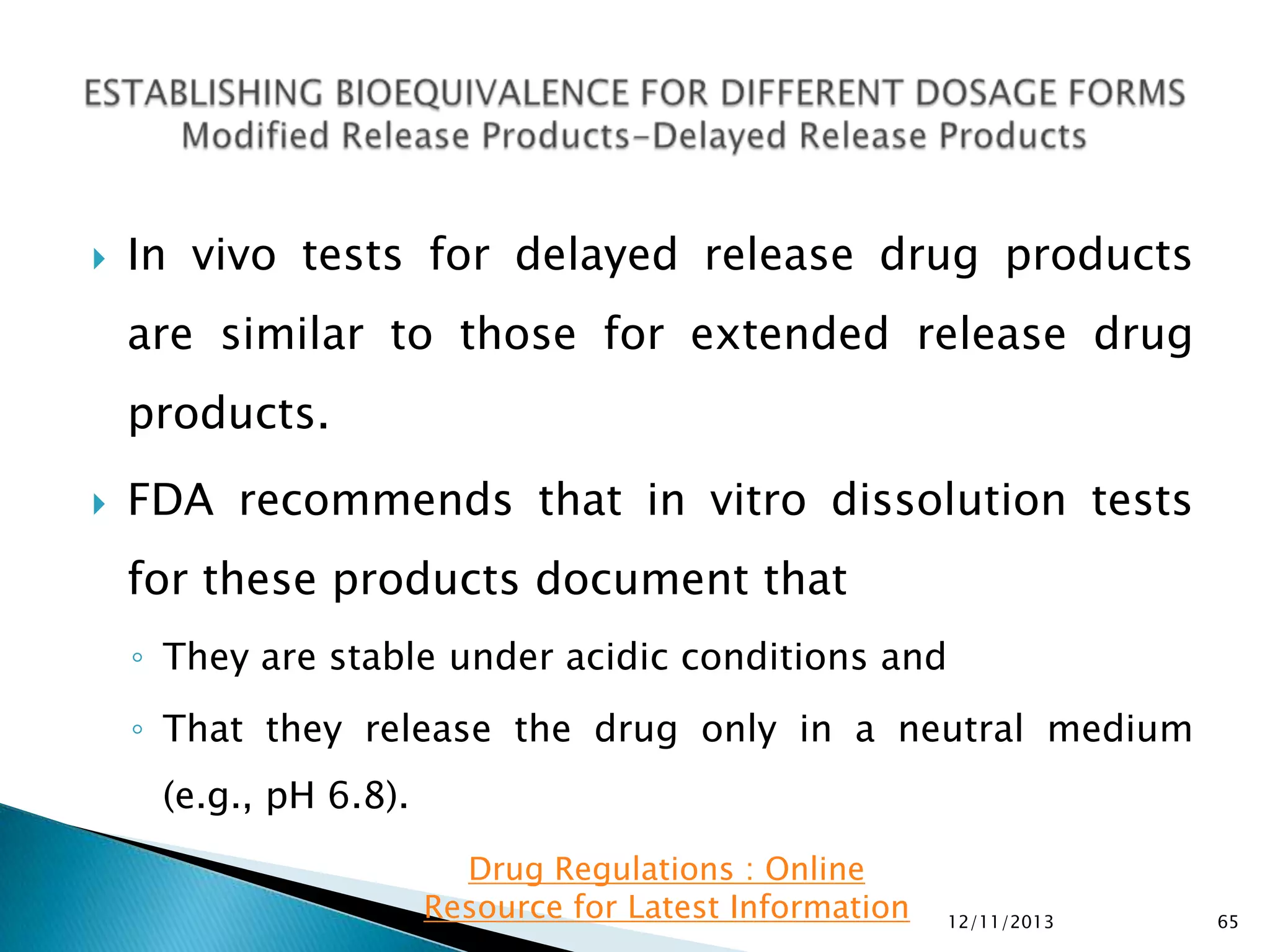 

In vivo tests for delayed release drug products

are similar to those for extended release drug
products.


FDA recommends that in vitro dissolution tests
for these products document that
◦ They are stable under acidic conditions and
◦ That they release the drug only in a neutral medium
(e.g., pH 6.8).
Drug Regulations : Online
Resource for Latest Information

12/11/2013

65

 