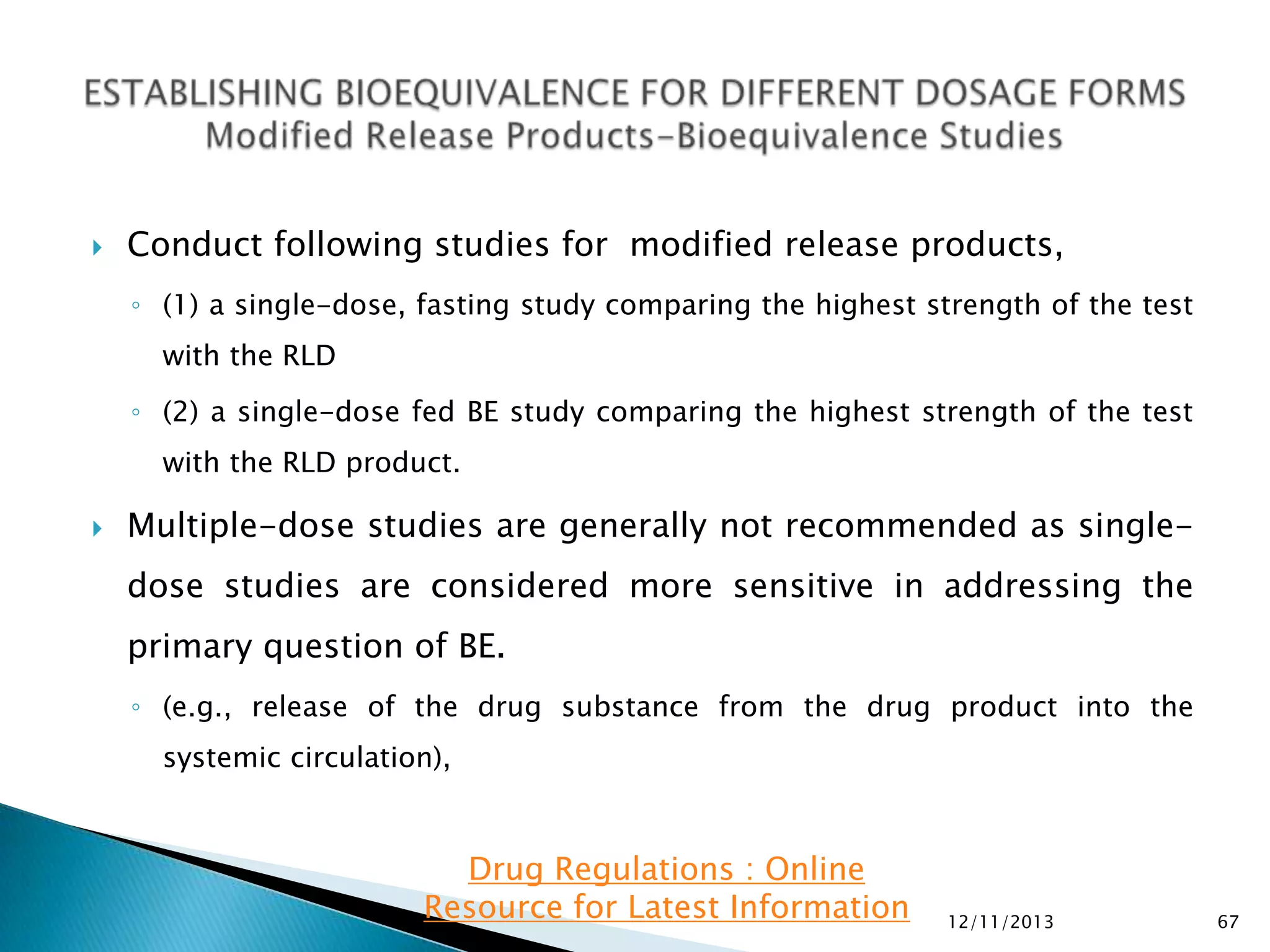 

Conduct following studies for modified release products,
◦ (1) a single-dose, fasting study comparing the highest strength of the test
with the RLD
◦ (2) a single-dose fed BE study comparing the highest strength of the test
with the RLD product.



Multiple-dose studies are generally not recommended as singledose studies are considered more sensitive in addressing the
primary question of BE.
◦ (e.g., release of the drug substance from the drug product into the

systemic circulation),

Drug Regulations : Online
Resource for Latest Information

12/11/2013

67

 