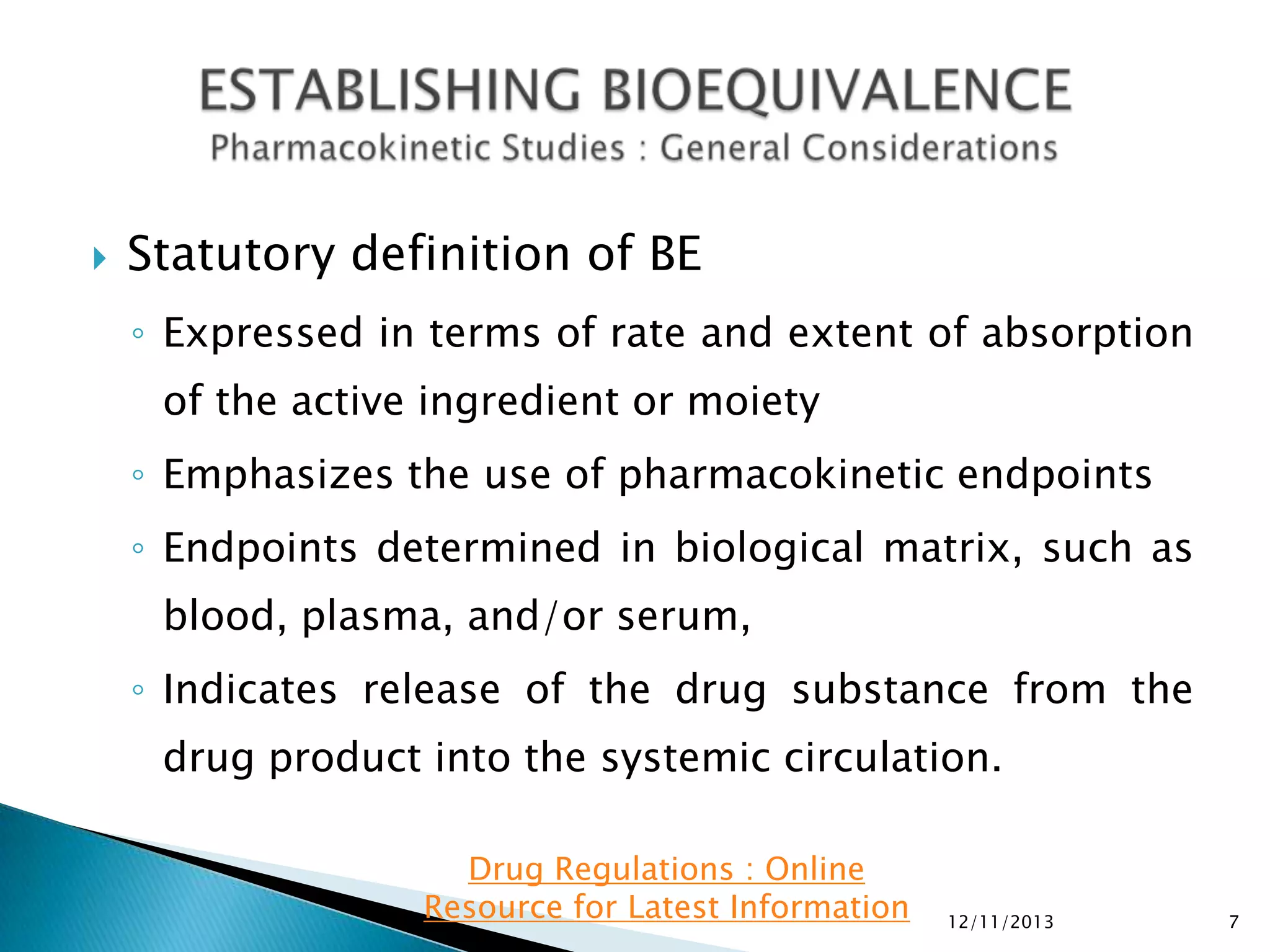 

Statutory definition of BE
◦ Expressed in terms of rate and extent of absorption
of the active ingredient or moiety
◦ Emphasizes the use of pharmacokinetic endpoints

◦ Endpoints determined in biological matrix, such as
blood, plasma, and/or serum,
◦ Indicates release of the drug substance from the

drug product into the systemic circulation.
Drug Regulations : Online
Resource for Latest Information

12/11/2013

7

 