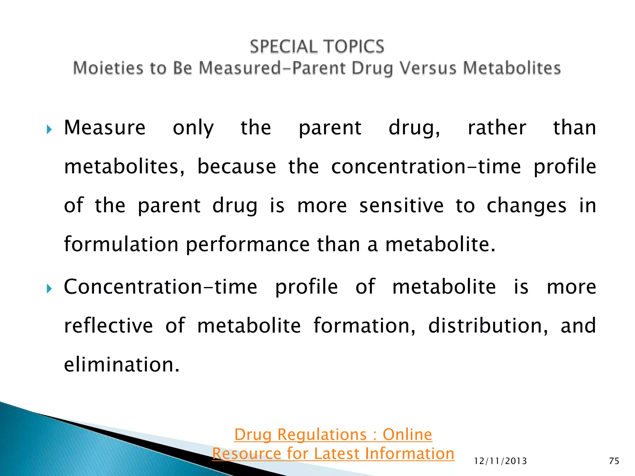 

Measure

only

the

parent

drug,

rather

than

metabolites, because the concentration-time profile
of the parent drug is more sensitive to changes in
formulation performance than a metabolite.


Concentration-time profile of metabolite is more
reflective of metabolite formation, distribution, and
elimination.
Drug Regulations : Online
Resource for Latest Information

12/11/2013

75

 