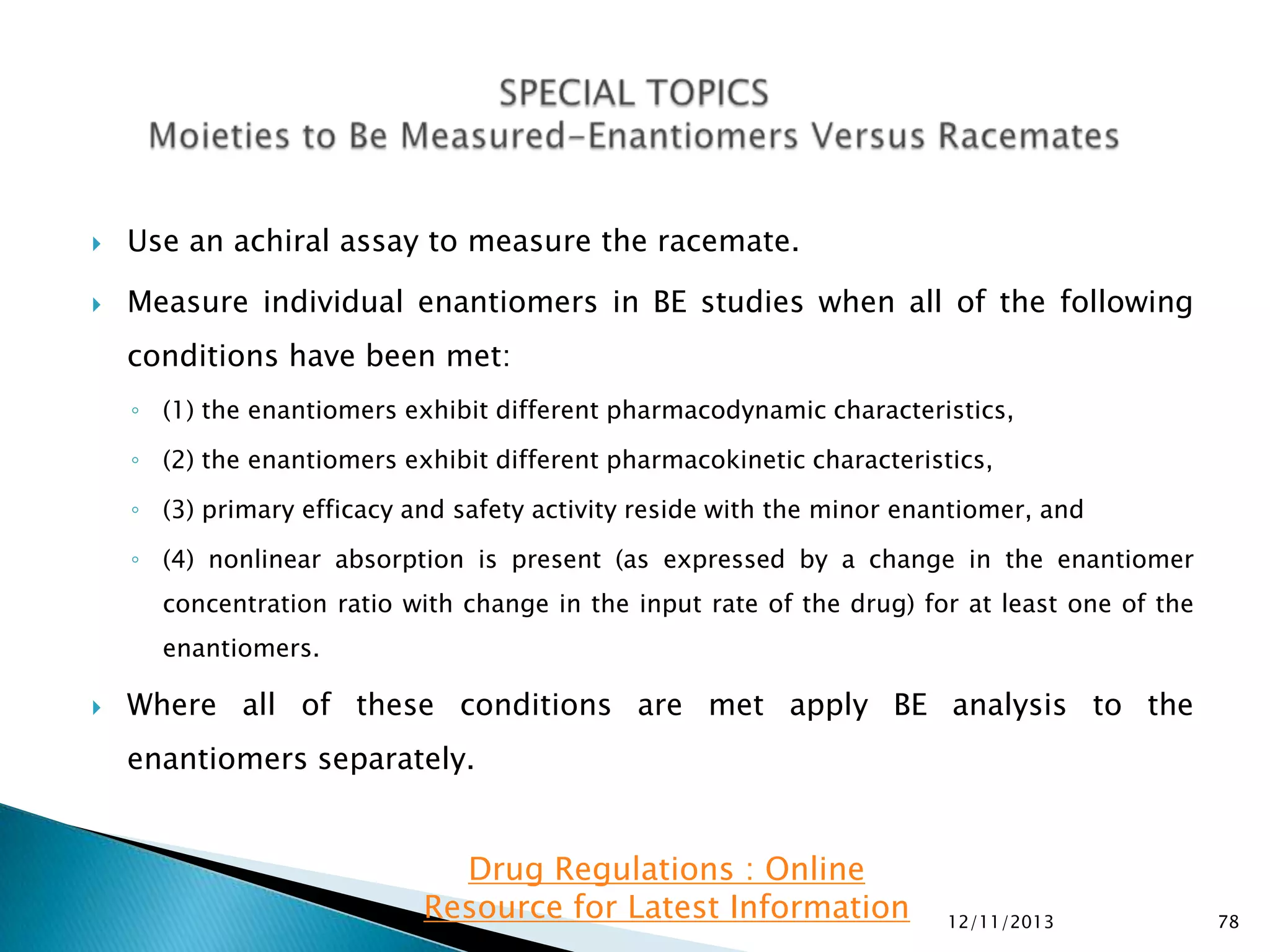 

Use an achiral assay to measure the racemate.



Measure individual enantiomers in BE studies when all of the following
conditions have been met:
◦ (1) the enantiomers exhibit different pharmacodynamic characteristics,
◦ (2) the enantiomers exhibit different pharmacokinetic characteristics,
◦ (3) primary efficacy and safety activity reside with the minor enantiomer, and

◦ (4) nonlinear absorption is present (as expressed by a change in the enantiomer
concentration ratio with change in the input rate of the drug) for at least one of the
enantiomers.


Where all of these conditions are met apply BE analysis to the

enantiomers separately.

Drug Regulations : Online
Resource for Latest Information

12/11/2013

78

 