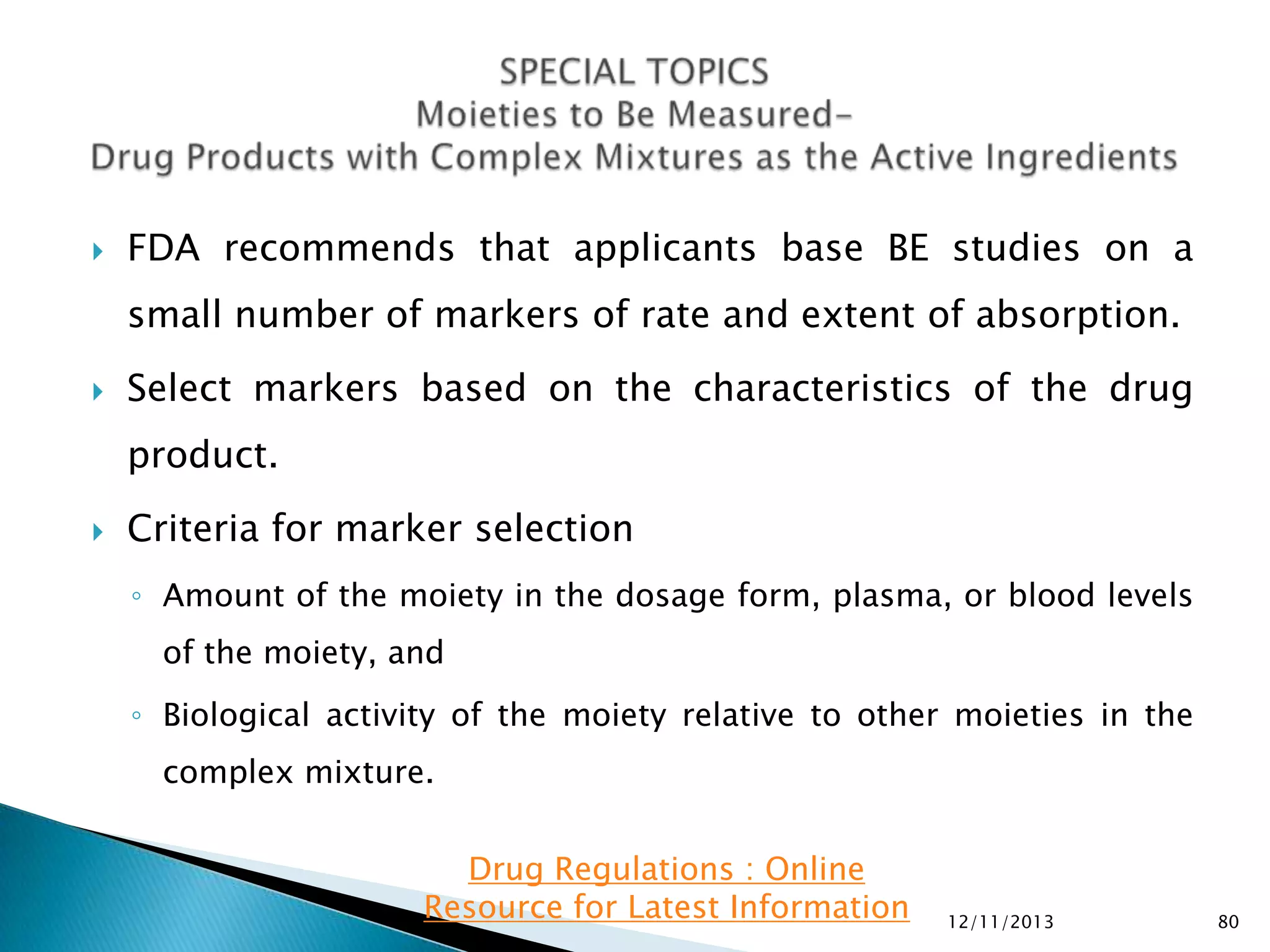 

FDA recommends that applicants base BE studies on a
small number of markers of rate and extent of absorption.



Select markers based on the characteristics of the drug
product.



Criteria for marker selection
◦ Amount of the moiety in the dosage form, plasma, or blood levels
of the moiety, and
◦ Biological activity of the moiety relative to other moieties in the

complex mixture.
Drug Regulations : Online
Resource for Latest Information

12/11/2013

80

 