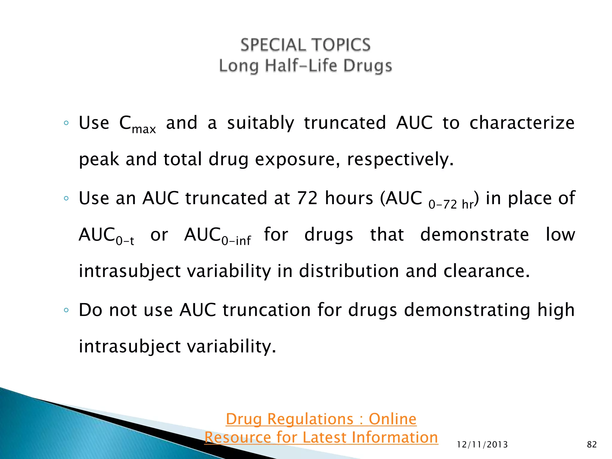 ◦ Use Cmax and a suitably truncated AUC to characterize
peak and total drug exposure, respectively.
◦ Use an AUC truncated at 72 hours (AUC

0-72 hr)

in place of

AUC0-t or AUC0-inf for drugs that demonstrate low

intrasubject variability in distribution and clearance.
◦ Do not use AUC truncation for drugs demonstrating high
intrasubject variability.

Drug Regulations : Online
Resource for Latest Information

12/11/2013

82

 