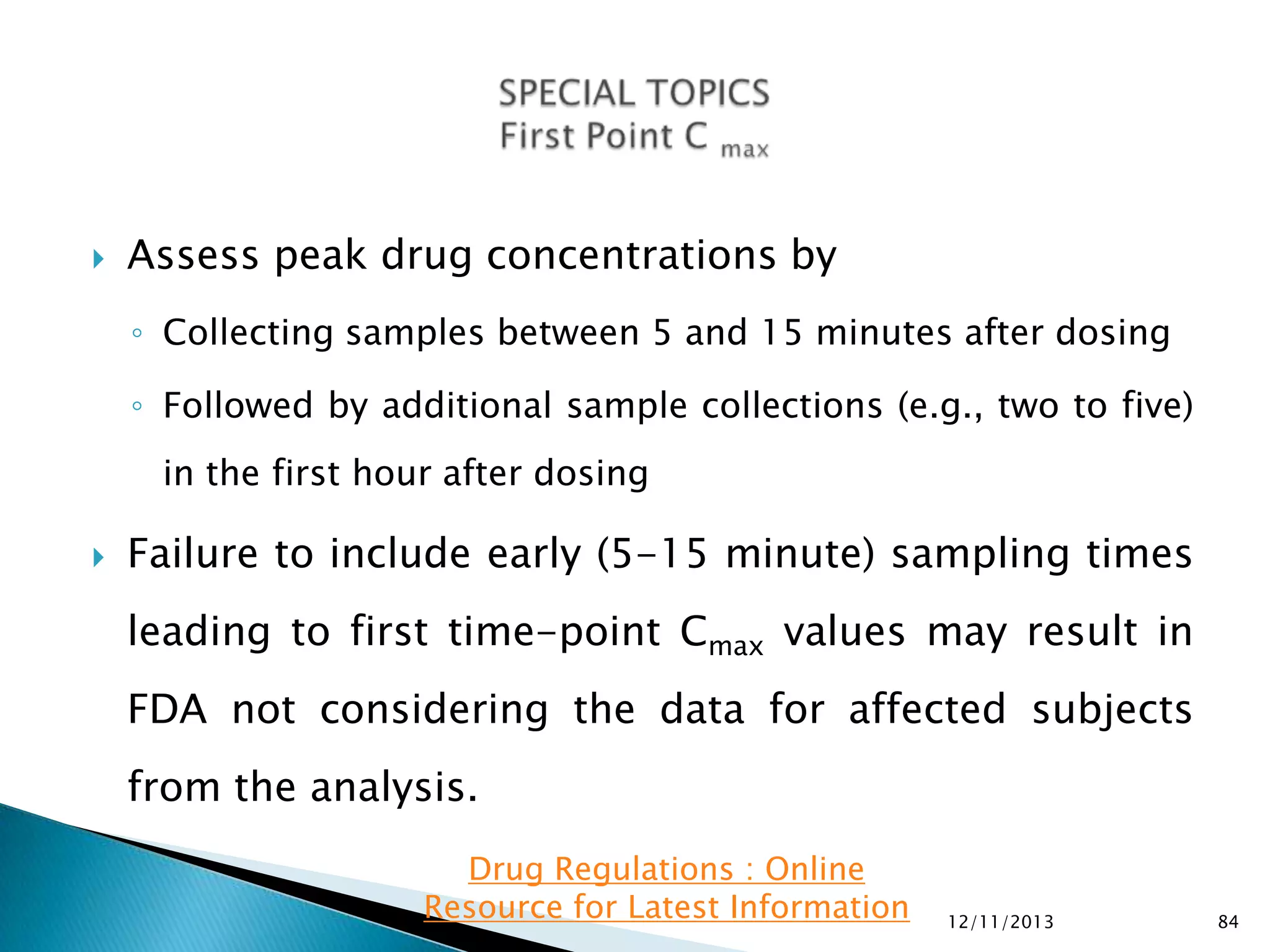 

Assess peak drug concentrations by
◦ Collecting samples between 5 and 15 minutes after dosing
◦ Followed by additional sample collections (e.g., two to five)
in the first hour after dosing



Failure to include early (5-15 minute) sampling times
leading to first time-point Cmax values may result in
FDA not considering the data for affected subjects

from the analysis.
Drug Regulations : Online
Resource for Latest Information

12/11/2013

84

 