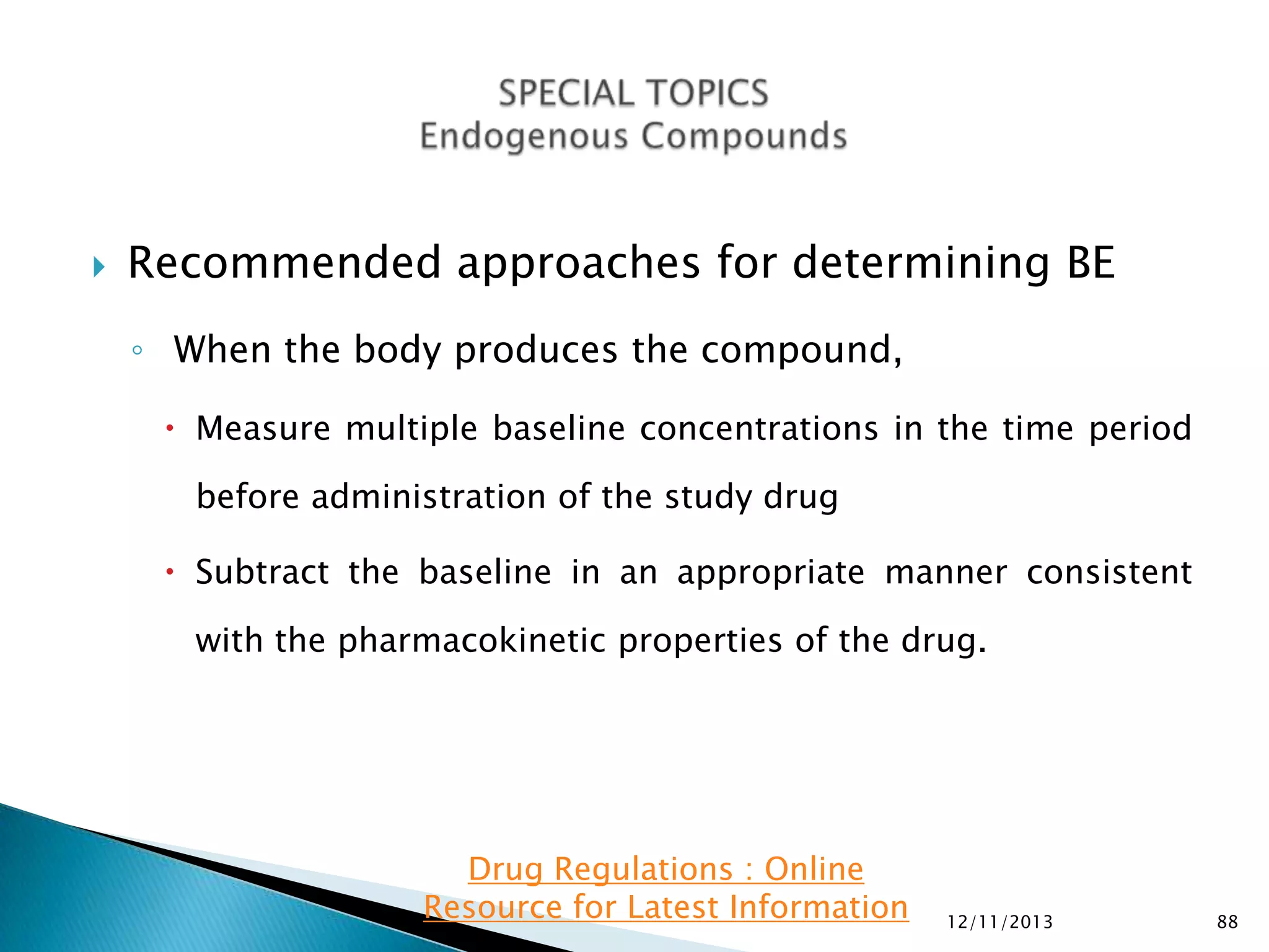 

Recommended approaches for determining BE
◦ When the body produces the compound,
 Measure multiple baseline concentrations in the time period
before administration of the study drug

 Subtract the baseline in an appropriate manner consistent
with the pharmacokinetic properties of the drug.

Drug Regulations : Online
Resource for Latest Information

12/11/2013

88

 