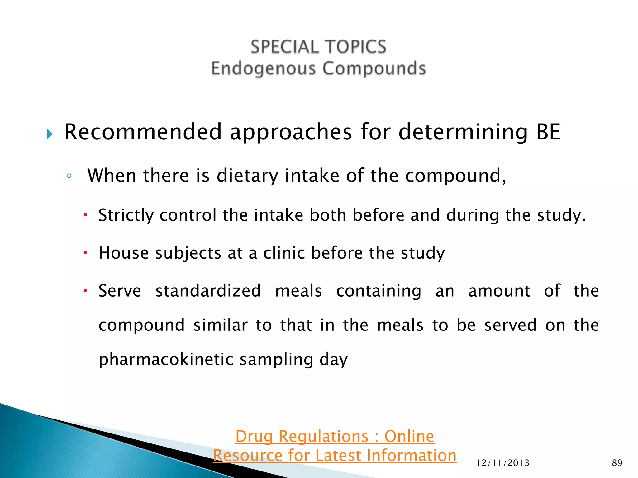 

Recommended approaches for determining BE
◦ When there is dietary intake of the compound,
 Strictly control the intake both before and during the study.
 House subjects at a clinic before the study
 Serve standardized meals containing an amount of the
compound similar to that in the meals to be served on the
pharmacokinetic sampling day

Drug Regulations : Online
Resource for Latest Information

12/11/2013

89

 