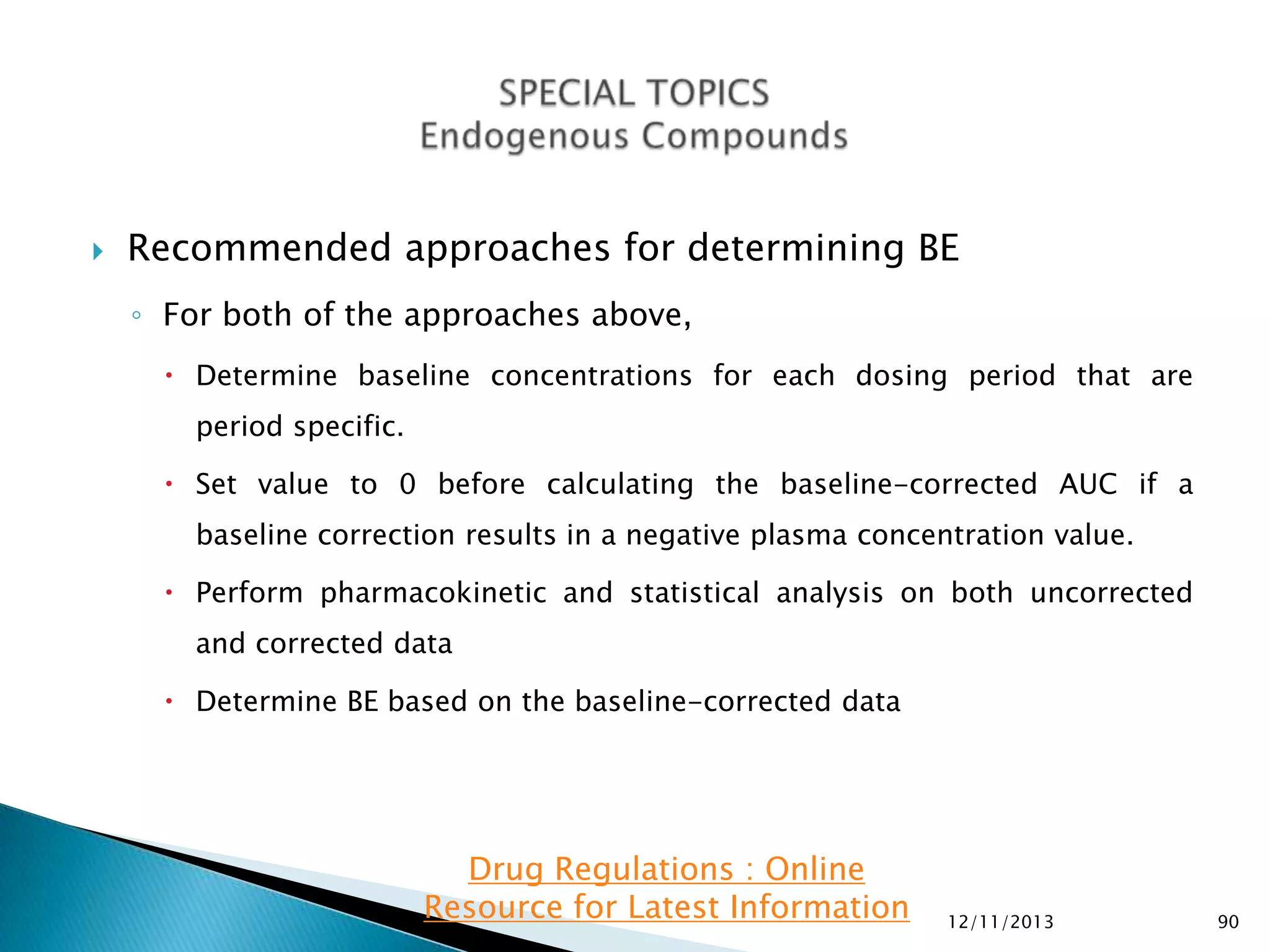 

Recommended approaches for determining BE
◦ For both of the approaches above,
 Determine baseline concentrations for each dosing period that are
period specific.
 Set value to 0 before calculating the baseline-corrected AUC if a

baseline correction results in a negative plasma concentration value.
 Perform pharmacokinetic and statistical analysis on both uncorrected
and corrected data
 Determine BE based on the baseline-corrected data

Drug Regulations : Online
Resource for Latest Information

12/11/2013

90

 