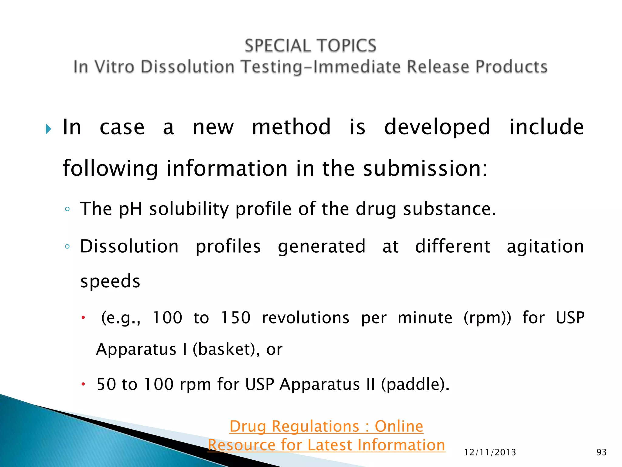 

In case a new method is developed include

following information in the submission:
◦ The pH solubility profile of the drug substance.
◦ Dissolution profiles generated at different agitation
speeds
 (e.g., 100 to 150 revolutions per minute (rpm)) for USP
Apparatus I (basket), or

 50 to 100 rpm for USP Apparatus II (paddle).
Drug Regulations : Online
Resource for Latest Information

12/11/2013

93

 