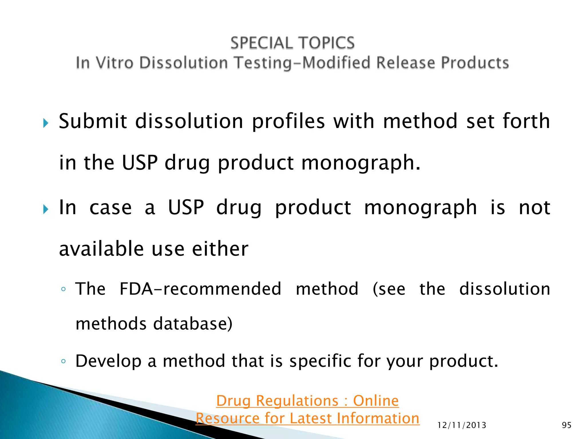 

Submit dissolution profiles with method set forth

in the USP drug product monograph.


In case a USP drug product monograph is not
available use either
◦ The FDA-recommended method (see the dissolution
methods database)

◦ Develop a method that is specific for your product.
Drug Regulations : Online
Resource for Latest Information

12/11/2013

95

 