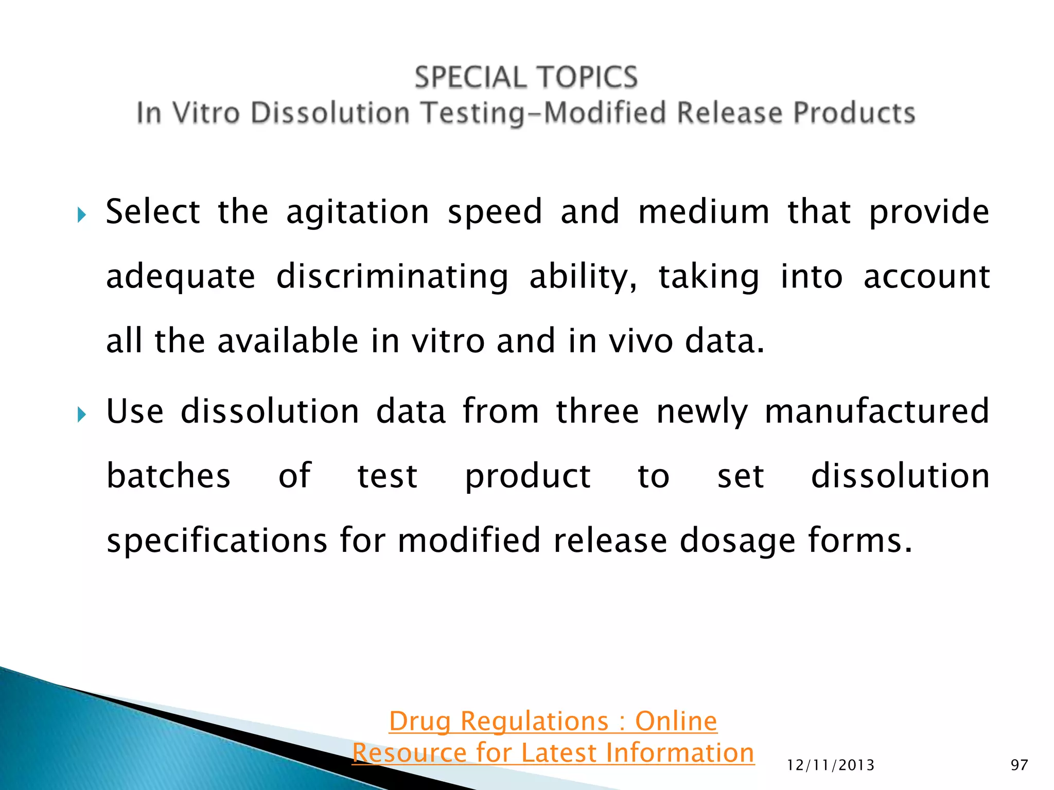

Select the agitation speed and medium that provide

adequate discriminating ability, taking into account
all the available in vitro and in vivo data.


Use dissolution data from three newly manufactured

batches

of

test

product

to

set

dissolution

specifications for modified release dosage forms.

Drug Regulations : Online
Resource for Latest Information

12/11/2013

97

 