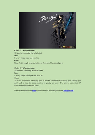 Choice 1: 3 AP achievement
10 times for completing Naryu Labyrinth
Pros:
It is very simple to get and complete
Cons:
None. As it is simple to get and when you first reach 50 you could get it.
Choice 2: 7 AP achievement
100 times for completing Avalanche’s Den.
Pros:
It is very simple to complete and more AP
Cons:
To receive achievement with a long grind, if possible it should be a secondary goal. Although you
don’t need to focus this achievement as by gearing up, you will be able to receive that AP
achievement and do Desolate Tomb.
For more information and news of Blade and Soul, welcome you to visit Mmogah.com.
 