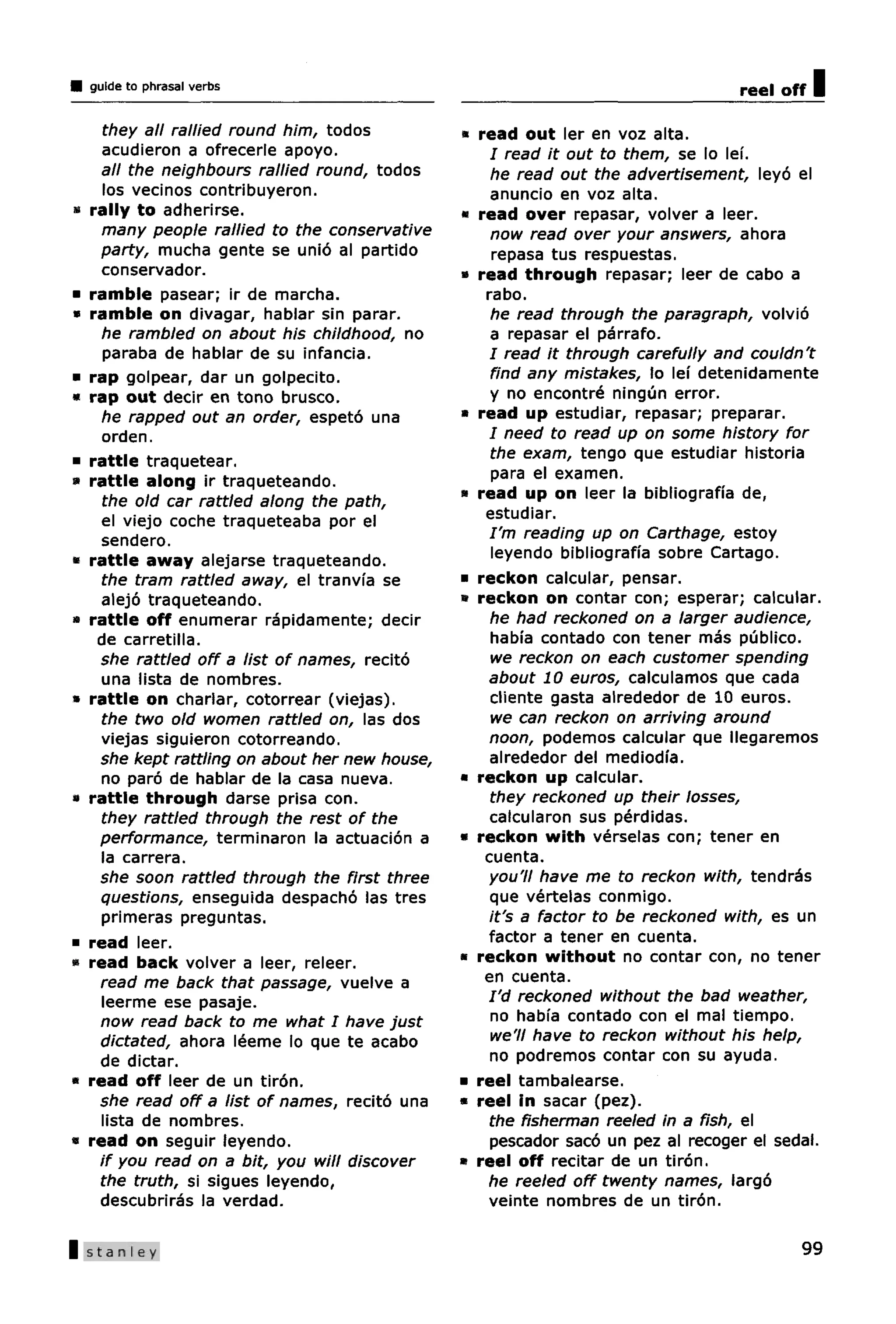 guide to phrasal verbs                                                         reel off   I
       they all rallied round him, todos          * read out ler en voz alta.
       acudieron a ofrecerle apoyo.                   / read it out to them, se lo lei.
      all the neighbours rallied round, todos         he read out the advertisement, leyo el
       los vecinos contribuyeron.                     anuncio en voz alta.
•    rally to adherirse.                          * read over repasar, volver a leer.
       many people rallied to the conservative        now read over your answers, ahora
      party, mucha gente se unio al partido           repasa tus respuestas.
       conservador.                               * read through repasar; leer de cabo a
•    ramble pasear; ir de marcha.                    rabo.
•    ramble on divagar, hablar sin parar.             he read through the paragraph, volvio
       he rambled on about his childhood, no          a repasar el parrafo.
       paraba de hablar de su infancia.               I read it through carefully and couldn't
•    rap golpear, dar un golpecito.                   find any mistakes, lo lei detenidamente
«    rap out decir en tono brusco.                    y no encontre ningun error.
       he rapped out an order, espeto una         * read up estudiar, repasar; preparar.
       orden.                                         / need to read up on some history for
•    rattle traquetear.                               the exam, tengo que estudiar historia
«    rattle along ir traqueteando.                    para el examen.
       the old car rattled along the path,        « read up on leer la bibliografia de,
       el viejo coche traqueteaba por el             estudiar.
       sendero.                                       I'm reading up on Carthage, estoy
«    rattle away alejarse traqueteando.               leyendo bibliografia sobre Cartago.
       the tram rattled away, el tranvia se       * reckon calcular, pensar.
      alejo traqueteando.                         * reckon on contar con; esperar; calcular.
•    rattle off enumerar rapidamente; decir           he had reckoned on a larger audience,
      de carretilla.                                  habia contado con tener mas publico.
      she rattled off a list of names, recito         we reckon on each customer spending
       una lista de nombres.                         about 10 euros, calculamos que cada
»    rattle on charlar, cotorrear (viejas).           cliente gasta alrededor de 10 euros.
       the two old women rattled on, las dos          we can reckon on arriving around
      viejas siguieron cotorreando.                   noon, podemos calcular que llegaremos
      she kept rattling on about her new house,       alrededor del mediodia.
       no paro de hablar de la casa nueva.        * reckon up calcular.
*>   rattle through darse prisa con.                  they reckoned up their losses,
       they rattled through the rest of the           catcularon sus perdidas.
      performance, terminaron la actuacion a      * reckon with verselas con; tener en
       la carrera.                                   cuenta.
      she soon rattled through the first three       you'll have me to reckon with, tendras
      questions, enseguida despacho las tres          que vertelas conmigo.
       primeras preguntas.                            it's a factor to be reckoned with, es un
•    read leer.                                      factor a tener en cuenta.
«    read back volver a leer, releer.             * reckon without no contar con, no tener
      read me back that passage, vuelve a            en cuenta.
       leerme ese pasaje.                            I'd reckoned without the bad weather,
      now read back to me what I have just            no habi'a contado con el mal tiempo.
      dictated, ahora leeme lo que te acabo           we'll have to reckon without his help,
      de dictar.                                      no podremos contar con su ayuda.
•    read off leer de un tiron.                   * reel tambalearse.
      she read off a list of names, recito una    * reel in sacar (pez).
      lista de nombres.                               the fisherman reeled in a fish, el
•    read on seguir leyendo.                          pescador saco un pez al recoger el sedal.
      if you read on a bit, you will discover     » reel off recitar de un tiron.
      the truth, si sigues leyendo,                  he reeled off twenty names, largo
      descubriras la verdad.                         veinte nombres de un tiron.

| Stanley                                                                                   99
 
