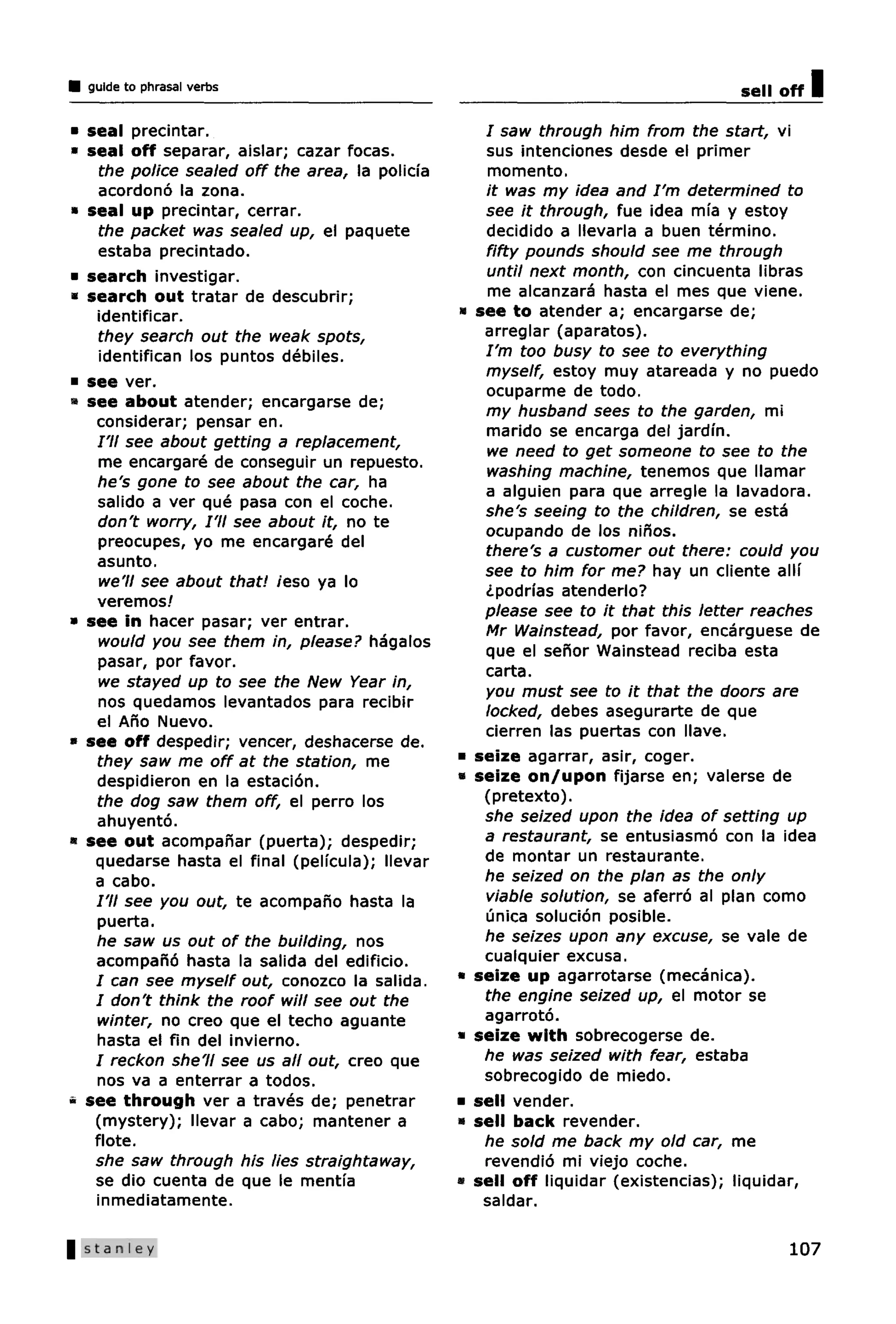 guide to phrasal verbs                                                             sell off   I
• seal precintar.                                     / saw through him from the start, vi
• seal off separar, aislar; cazar focas.              sus intenciones desde el primer
    the police sealed off the area, la policfa        momento.
    acordono la zona.                                 it was my idea and I'm determined to
• seal up precintar, cerrar.                          see it through, fue idea mia y estoy
    the packet was sealed up, el paquete              decidido a llevarla a buen termino.
    estaba precintado.                                fifty pounds should see me through
• search investigar.                                  until next month, con cincuenta libras
• search out tratar de descubrir;                     me alcanzara hasta el mes que viene.
   identificar.                                  «   see to atender a; encargarse de;
    they search out the weak spots,                   arreglar (aparatos).
    identifican los puntos debiles.                   I'm too busy to see to everything
                                                      myself, estoy muy atareada y no puedo
• see ver.
                                                      ocuparme de todo.
• see about atender; encargarse de;
                                                      my husband sees to the garden, mi
   considerar; pensar en.
                                                      marido se encarga del jardin.
   I'll see about getting a replacement,
                                                      we need to get someone to see to the
    me encargare de conseguir un repuesto.            washing machine, tenemos que llamar
    he's gone to see about the car, ha                a alguien para que arregle la lavadora.
    salido a ver que pasa con el coche.
                                                      she's seeing to the children, se esta
    don't worry, I'll see about it, no te
                                                      ocupando de los ninos.
    preocupes, yo me encargare del
                                                      there's a customer out there: could you
    asunto.
                                                      see to him for me? hay un cliente alli
    we'll see about that! /eso ya lo
                                                      ¿podrias atenderlo?
    veremos/
                                                      please see to it that this letter reaches
» see in hacer pasar; ver entrar.                     Mr Wainstead, por favor, encarguese de
    would you see them in, please? hagalos
                                                      que el senor Wainstead reciba esta
    pasar, por favor.
                                                      carta.
    we stayed up to see the New Year in,
                                                      you must see to it that the doors are
    nos quedamos levantados para recibir              locked, debes asegurarte de que
    el Ano Nuevo.
                                                      cierren las puertas con llave.
» see off despedir; veneer, deshacerse de.
   they saw me off at the station, me            •   seize agarrar, asir, coger.
   despidieron en la estacion.                   «   seize on/upon fijarse en; valerse de
   the dog saw them off, el perro los                 (pretexto).
   ahuyento.                                          she seized upon the idea of setting up
• see out acompanar (puerta); despedir;               a restaurant, se entusiasmo con la idea
   quedarse hasta el final (pelfcula); llevar         de montar un restaurante.
   a cabo.                                            he seized on the plan as the only
   I'll see you out, te acompano hasta la             viable solution, se aferro al plan como
    puerta.                                           unica solucion posible.
   he saw us out of the building, nos                 he seizes upon any excuse, se vale de
   acompano hasta la salida del edificio.             cualquier excusa.
   / can see myself out, conozco la salida.      •   seize up agarrotarse (mecanica).
   / don't think the roof will see out the            the engine seized up, el motor se
    winter, no creo que el techo aguante              agarroto.
   hasta el fin del invierno.                    •   seize with sobrecogerse de.
   / reckon she'll see us all out, creo que           he was seized with fear, estaba
   nos va a enterrar a todos.                         sobrecogido de miedo.
• see through ver a traves de; penetrar          •   sell vender.
   (mystery); llevar a cabo; mantener a          •   sell back revender.
   flote.                                             he sold me back my old car, me
   she saw through his lies straightaway,             revendio mi viejo coche.
   se dio cuenta de que le mentia                •   sell off liquidar (existencias); liquidar,
   inmediatamente.                                    saldar.

                                                                                           107
 