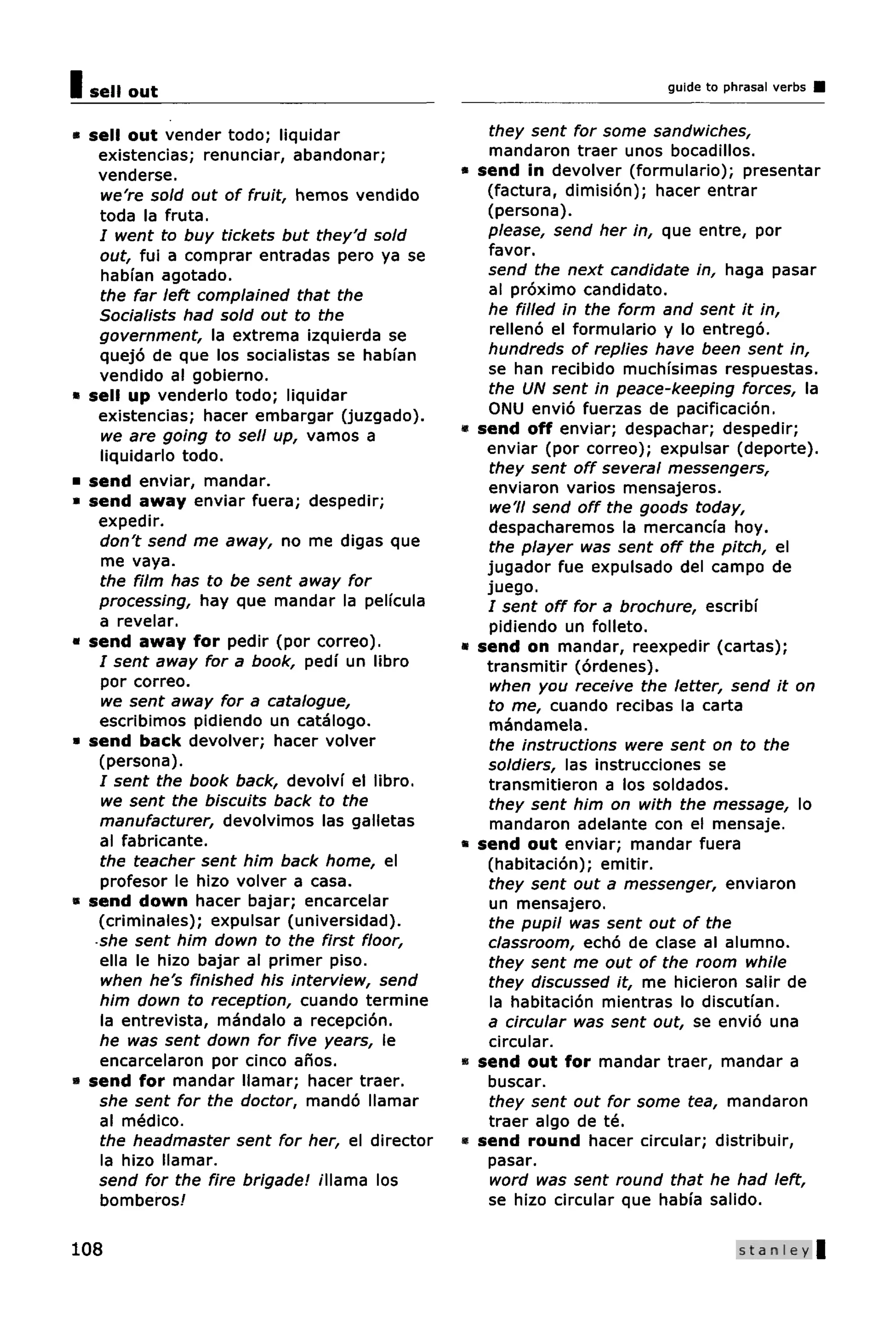 I sell out                                                               guide to phrasal verbs


* sell out vender todo; liquidar                    they sent for some sandwiches,
    existencias; renunciar, abandonar;              mandaron traer unos bocadillos.
    venderse.                                  *   send in devolver (formulario); presentar
    we're sold out of fruit, hemos vendido          (factura, dimision); hacer entrar
    toda la fruta.                                  (persona).
    / went to buy tickets but they'd sold           please, send her in, que entre, por
    out, fui a comprar entradas pero ya se          favor.
    habfan agotado.                                 send the next candidate in, haga pasar
    the far left complained that the                al proximo candidato.
    Socialists had sold out to the                  he filled in the form and sent it in,
    government, la extrema izquierda se             relleno el formulario y lo entrego.
    quejo de que los socialistas se habfan          hundreds of replies have been sent in,
    vendido al gobierno.                            se han recibido muchisimas respuestas.
* sell up venderlo todo; liquidar                   the UN sent in peace-keeping forces, la
    existencias; hacer embargar (juzgado).          ONU envio fuerzas de pacificacion.
    we are going to sell up, vamos a           «   send off enviar; despachar; despedir;
    liquidarlo todo.                                enviar (por correo); expulsar (deporte).
                                                    they sent off several messengers,
* send enviar, mandar.                              enviaron varios mensajeros.
* send away enviar fuera; despedir;                 we'll send off the goods today,
    expedir.                                        despacharemos la mercancia hoy.
    don't send me away, no me digas que             the player was sent off the pitch, el
    me vaya.                                        jugador fue expulsado del campo de
    the film has to be sent away for                juego.
    processing, hay que mandar la pelfcula          / sent off for a brochure, escribi
    a revelar.                                      pidiendo un folleto.
* send away for pedir (por correo).            *   send on mandar, reexpedir (cartas);
    I sent away for a book, pedi un libro           transmitir (ordenes).
    por correo.                                     when you receive the letter, send it on
    we sent away for a catalogue,                   to me, cuando recibas la carta
    escribimos pidiendo un catalogo.                mandamela.
* send back devolver; hacer volver                  the instructions were sent on to the
    (persona).                                      soldiers, las instrucciones se
    I sent the book back, devolvi el libro.         transmitieron a los soldados.
    we sent the biscuits back to the                they sent him on with the message, lo
    manufacturer, devolvimos las galletas           mandaron adelante con el mensaje.
    al fabricante.                             «   send out enviar; mandar fuera
    the teacher sent him back home, el              (habitacion); emitir.
    profesor le hizo volver a casa.                 they sent out a messenger, enviaron
* send down hacer bajar; encarcelar                 un mensajero.
    (criminales); expulsar (universidad).           the pupil was sent out of the
   •she sent him down to the first floor,           classroom, echo de clase al alumno.
    ella le hizo bajar al primer piso.              they sent me out of the room while
    when he's finished his interview, send          they discussed it, me hicieron salir de
    him down to reception, cuando termine           la habitacion mientras lo discutian.
    la entrevista, mandalo a recepcion.             a circular was sent out, se envio una
    he was sent down for five years, le             circular.
    encarcelaron por cinco anos.               *   send out for mandar traer, mandar a
* send for mandar llamar; hacer traer.              buscar.
    she sent for the doctor, mando llamar           they sent out for some tea, mandaron
    al medico.                                      traer algo de te.
    the headmaster sent for her, el director   «   send round hacer circular; distribuir,
    la hizo llamar.                                 pasar.
    send for the fire brigade! illama los           word was sent round that he had left,
    bomberos!                                       se hizo circular que habfa salido.

108                                                                                 Stanley
 
