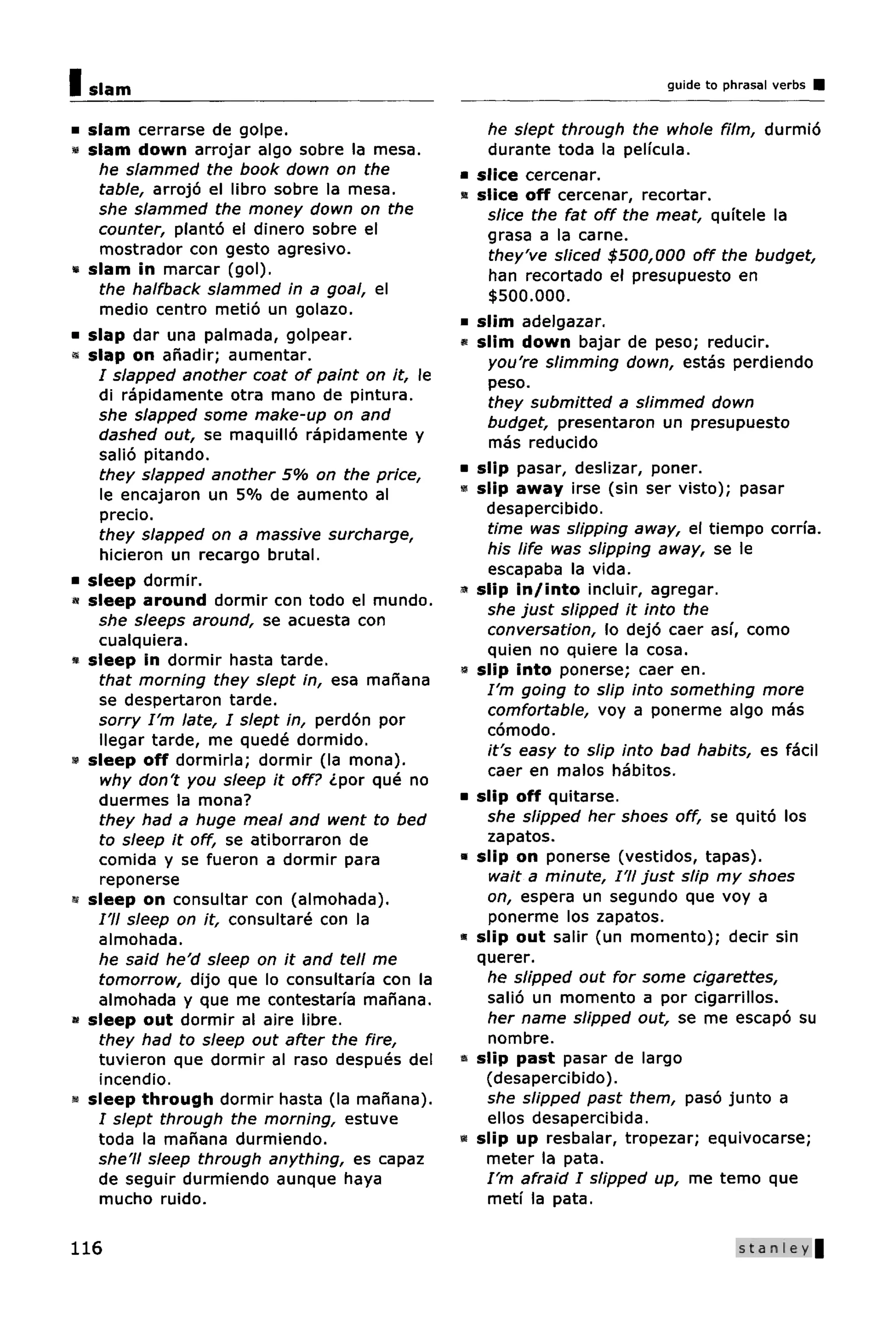 Islam                                                                     guide to phrasal verbs


 slam cerrarse de golpe.                           he slept through the whole film, durmio
 slam down arrojar algo sobre la mesa.             durante toda la pelfcula.
  he slammed the book down on the             •   slice cercenar.
  table, arrojo el libro sobre la mesa.       •   slice off cercenar, recortar.
  she slammed the money down on the                slice the fat off the meat, quftele la
  counter, planto el dinero sobre el               grasa a la carne.
   mostrador con gesto agresivo.                   they've sliced $500,000 off the budget,
 slam in marcar (gol).                             han recortado el presupuesto en
  the halfback slammed in a goal, el               $500.000.
   medio centro metio un golazo.
                                              •   slim adelgazar.
 slap dar una palmada, golpear.               «   slim down bajar de peso; reducir.
 slap on ahadir; aumentar.                         you're slimming down, estas perdiendo
  I slapped another coat of paint on it, le        peso.
  di rapidamente otra mano de pintura.             they submitted a slimmed down
  she slapped some make-up on and                  budget, presentaron un presupuesto
  dashed out, se maquillo rapidamente y            mas reducido
  salio pitando.
  they slapped another 5% on the price,       •   slip pasar, deslizar, poner.
   le encajaron un 5% de aumento al           »   slip away irse (sin ser visto); pasar
   precio.                                         desapercibido.
  they slapped on a massive surcharge,             time was slipping away, el tiempo corrfa.
   hicieron un recargo brutal.                     his life was slipping away, se le
                                                   escapaba la vida.
 sleep dormir.
                                              «   slip in/into incluir, agregar.
 sleep around dormir con todo el mundo.
                                                   she just slipped it into the
  she sleeps around, se acuesta con
                                                   conversation, lo dejo caer asi, como
  cualquiera.                                      quien no quiere la cosa.
 sleep in dormir hasta tarde.
                                              9   slip into ponerse; caer en.
  that morning they slept in, esa manana
                                                   I'm going to slip into something more
  se despertaron tarde.
                                                   comfortable, voy a ponerme algo mas
  sorry I'm late, I slept in, perdon por
                                                   comodo.
  llegar tarde, me quede dormido.
                                                   it's easy to slip into bad habits, es facil
 sleep off dormirla; dormir (la mona).
                                                   caer en malos habitos.
   why don't you sleep it off? ipor que no
  duermes la mona?                            •   slip off quitarse.
  they had a huge meal and went to bed             she slipped her shoes off, se quito los
  to sleep it off, se atiborraron de               zapatos.
  comida y se fueron a dormir para            «   slip on ponerse (vestidos, tapas).
   reponerse                                       wait a minute, I'll just slip my shoes
 sleep on consultar con (almohada).                on, espera un segundo que voy a
  I'll sleep on it, consultare con la              ponerme los zapatos.
  almohada.                                   •   slip out salir (un momento); decir sin
  he said he'd sleep on it and tell me            querer.
  tomorrow, dijo que lo consultarfa con la         he slipped out for some cigarettes,
  almohada y que me contestaria manana.            salio un momento a por cigarrillos.
 sleep out dormir al aire libre.                   her name slipped out, se me escapo su
  they had to sleep out after the fire,            nombre.
  tuvieron que dormir al raso despues del     «   slip past pasar de largo
  incendio.                                        (desapercibido).
 sleep through dormir hasta (la manana).           she slipped past them, paso junto a
  I slept through the morning, estuve              ellos desapercibida.
  toda la manana durmiendo.                   »   slip up resbalar, tropezar; equivocarse;
  she'll sleep through anything, es capaz          meter la pata.
  de seguir durmiendo aunque haya                  I'm afraid I slipped up, me temo que
  mucho ruido.                                     meti la pata.

116                                                                                  Stanley |
 