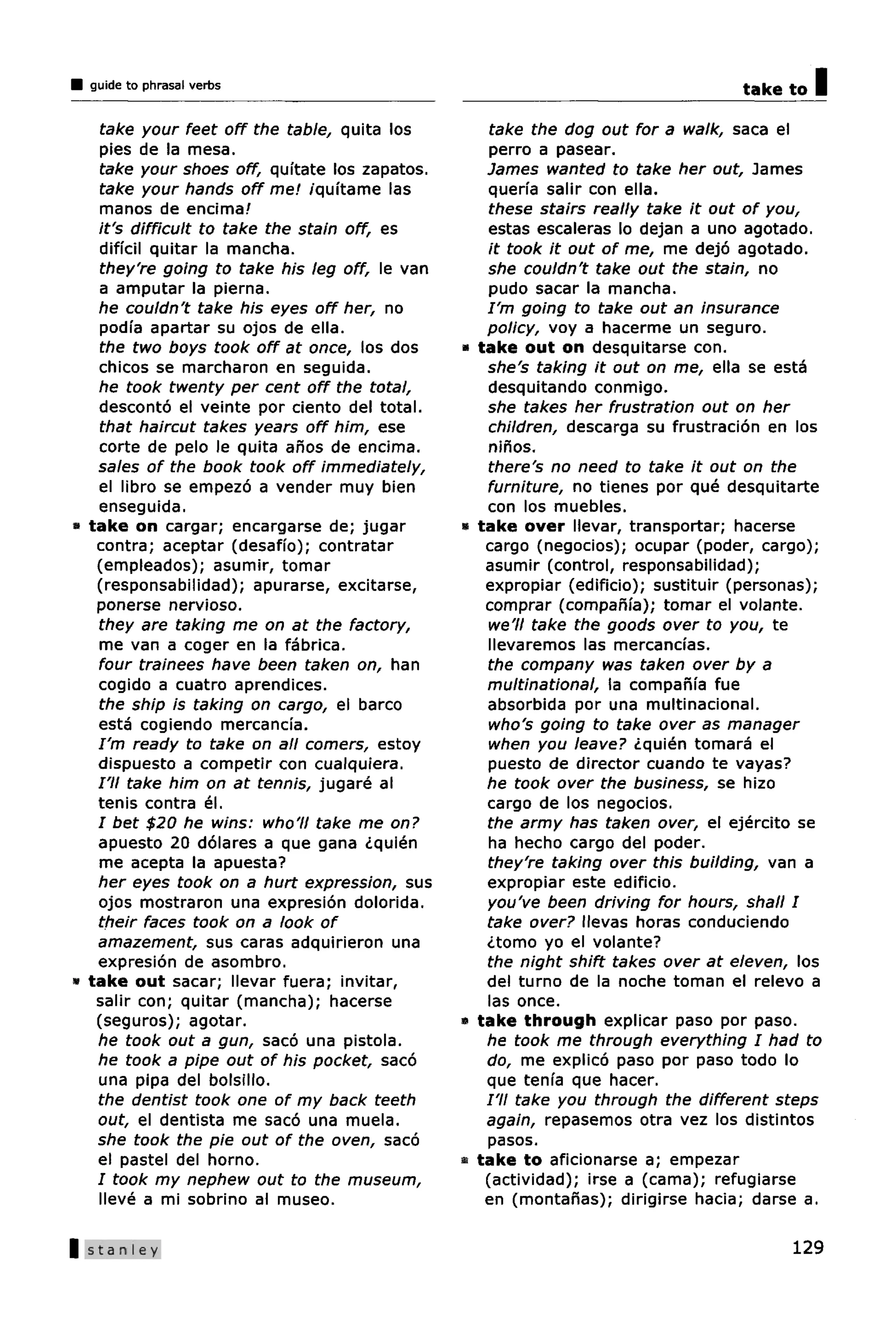 guide to phrasal verbs                                                            take to   I
   take your feet off the table, quita los           take the dog out for a walk, saca el
   pies de la mesa.                                  perro a pasear.
   take your shoes off, quftate los zapatos.        James wanted to take her out, James
   take your hands off me! /qiHtame las             querfa salir con ella.
   manos de encima/                                 these stairs really take it out of you,
   it's difficult to take the stain off, es         estas escaleras lo dejan a uno agotado.
   dificil quitar la mancha.                        it took it out of me, me dejo agotado.
   they're going to take his leg off, le van        she couldn't take out the stain, no
   a amputar la pierna.                             pudo sacar la mancha.
   he couldn't take his eyes off her, no            I'm going to take out an insurance
   podfa apartar su ojos de ella.                   policy, voy a hacerme un seguro.
   the two boys took off at once, los dos      •   take out on desquitarse con.
   chicos se marcharon en seguida.                  she's taking it out on me, ella se esta
   he took twenty per cent off the total,           desquitando conmigo.
   desconto el veinte por ciento del total.         she takes her frustration out on her
   that haircut takes years off him, ese            children, descarga su frustracion en los
   corte de pelo le quita anos de encima.           ninos.
   sales of the book took off immediately,          there's no need to take it out on the
   el libro se empezo a vender muy bien             furniture, no tienes por que desquitarte
   enseguida.                                       con los muebles.
* take on cargar; encargarse de; jugar         •   take over llevar, transporter; hacerse
   contra; aceptar (desaffo); contratar             cargo (negocios); ocupar (poder, cargo);
   (empleados); asumir, tomar                       asumir (control, responsabilidad);
   (responsabilidad); apurarse, excitarse,          expropiar (edificio); sustituir (personas);
   ponerse nervioso.                                comprar (compania); tomar el volante.
   they are taking me on at the factory,            we'll take the goods over to you, te
   me van a coger en la fabrica.                    llevaremos las mercancias.
   four trainees have been taken on, han            the company was taken over by a
   cogido a cuatro aprendices.                      multinational, la companfa fue
   the ship is taking on cargo, el barco            absorbida por una multinational.
   esta cogiendo mercancfa.                         who's going to take over as manager
   I'm ready to take on all comers, estoy           when you leave? <Lquien tomara el
   dispuesto a competir con cualquiera.             puesto de director cuando te vayas?
   I'll take him on at tennis, jugare al            he took over the business, se hizo
   tenis contra el.                                 cargo de los negocios.
   I bet $20 he wins: who'll take me on?            the army has taken over, el ejercito se
   apuesto 20 dolares a que gana <Lquien            ha hecho cargo del poder.
   me acepta la apuesta?                            they're taking over this building, van a
   her eyes took on a hurt expression, sus          expropiar este edificio.
   ojos mostraron una expresion dolorida.           you've been driving for hours, shall I
   their faces took on a look of                    take over? llevas horas conduciendo
   amazement, sus caras adquirieron una             <Ltomo yo el volante?
   expresion de asombro.                            the night shift takes over at eleven, los
* take out sacar; llevar fuera; invitar,            del turno de la noche toman el relevo a
   salir con; quitar (mancha); hacerse              las once.
   (seguros); agotar.                          a   take through explicar paso por paso.
   he took out a gun, saco una pistola.             he took me through everything I had to
   he took a pipe out of his pocket, saco           do, me explico paso por paso todo lo
   una pipa del bolsillo.                           que tenia que hacer.
   the dentist took one of my back teeth            /'// take you through the different steps
   out, el dentista me saco una muela.              again, repasemos otra vez los distintos
   she took the pie out of the oven, saco           pasos.
   el pastel del horno.                        •   take to aficionarse a; empezar
   I took my nephew out to the museum,              (actividad); irse a (cama); refugiarse
   lleve a mi sobrino al museo.                     en (montanas); dirigirse hacia; darse a.

| Stanley                                                                                  129
 