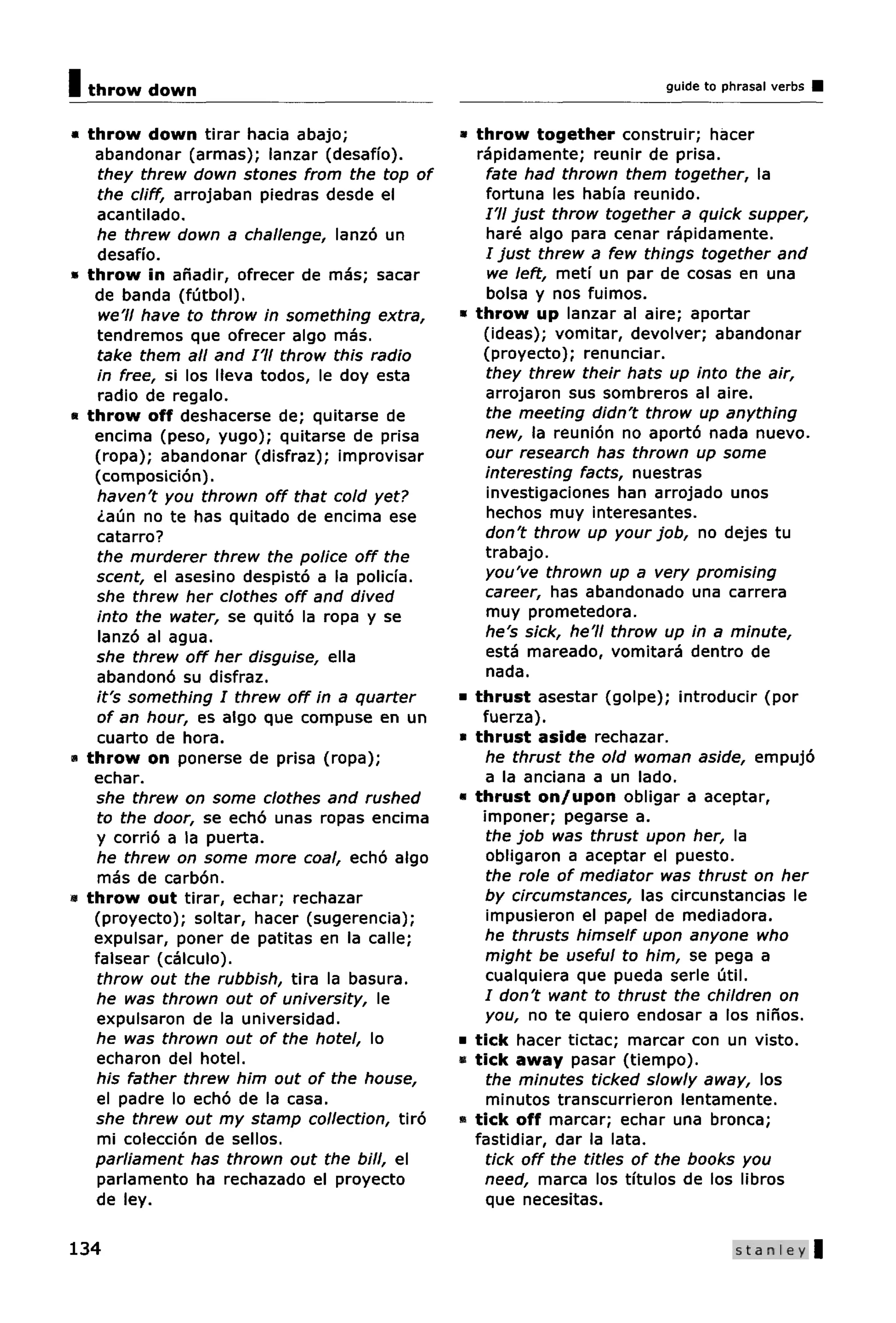 I throw down                                                            guide to phrasal verbs


* throw down tirar hacia abajo;                a throw together construir; hacer
   abandonar (armas); lanzar (desaffo).          rapidamente; reunir de prisa.
    they threw down stones from the top of         fate had thrown them together, la
    the cliff, arrojaban piedras desde el          fortuna les habia reunido.
    acantilado.                                    I'll just throw together a quick supper,
    he threw down a challenge, lanzo un            hare algo para cenar rapidamente.
    desaffo.                                       I just threw a few things together and
» throw in anadir, ofrecer de mas; sacar           we left, metf un par de cosas en una
   de banda (futbol).                              bolsa y nos fuimos.
    we'll have to throw in something extra,    » throw up lanzar al aire; aportar
    tendremos que ofrecer algo mas.               (ideas); vomitar, devolver; abandonar
    take them ail and I'll throw this radio       (proyecto); renunciar.
    in free, si los lleva todos, le doy esta       they threw their hats up into the air,
    radio de regalo.                               arrojaron sus sombreros al aire.
• throw off deshacerse de; quitarse de             the meeting didn't throw up anything
   encima (peso, yugo); quitarse de prisa          new, la reunion no aporto nada nuevo.
   (ropa); abandonar (disfraz); improvisar         our research has thrown up some
   (composicion).                                  interesting facts, nuestras
    haven't you thrown off that cold yet?          investigaciones han arrojado unos
    <iaun no te has quitado de encima ese          hechos muy interesantes.
    catarro?                                       don't throw up your job, no dejes tu
    the murderer threw the police off the          trabajo.
   scent, el asesino despisto a la policia.        you've thrown up a very promising
   she threw her clothes off and dived             career, has abandonado una carrera
    into the water, se quito la ropa y se          muy prometedora.
    lanzo al agua.                                 he's sick, he'll throw up in a minute,
   she threw off her disguise, ella                esta mareado, vomitara dentro de
    abandono su disfraz.                           nada.
    it's something I threw off in a quarter    • thrust asestar (golpe); introducir (por
    of an hour, es algo que compuse en un         fuerza).
    cuarto de hora.                            • thrust aside rechazar.
a throw on ponerse de prisa (ropa);                he thrust the old woman aside, empujo
   echar.                                          a la anciana a un lado.
   she threw on some clothes and rushed        • thrust on/upon obligar a aceptar,
    to the door, se echo unas ropas encima        imponer; pegarse a.
   y corrio a la puerta.                           the job was thrust upon her, la
    he threw on some more coal, echo algo          obligaron a aceptar el puesto.
    mas de carbon.                                 the role of mediator was thrust on her
« throw out tirar, echar; rechazar                 by circumstances, las circunstancias le
   (proyecto); soltar, hacer (sugerencia);         impusieron el papel de mediadora.
   expulsar, poner de patitas en la calle;         he thrusts himself upon anyone who
   falsear (calculo).                              might be useful to him, se pega a
    throw out the rubbish, tira la basura.         cualquiera que pueda serle util.
   he was thrown out of university, le             / don't want to thrust the children on
    expulsaron de la universidad.                  you, no te quiero endosar a los ninos.
   he was thrown out of the hotel, lo          • tick hacer tictac; marcar con un visto.
    echaron del hotel.                         • tick away pasar (tiempo).
   his father threw him out of the house,          the minutes ticked slowly away, los
    el padre lo echo de la casa.                   minutos transcurrieron lentamente.
   she threw out my stamp collection, tiro     » tick off marcar; echar una bronca;
    mi coleccion de sellos.                      fastidiar, dar la lata.
   parliament has thrown out the bill, el          tick off the titles of the books you
    parlamento ha rechazado el proyecto            need, marca los tftulos de los libros
   de ley.                                         que necesitas.

134                                                                                Stanley |
 