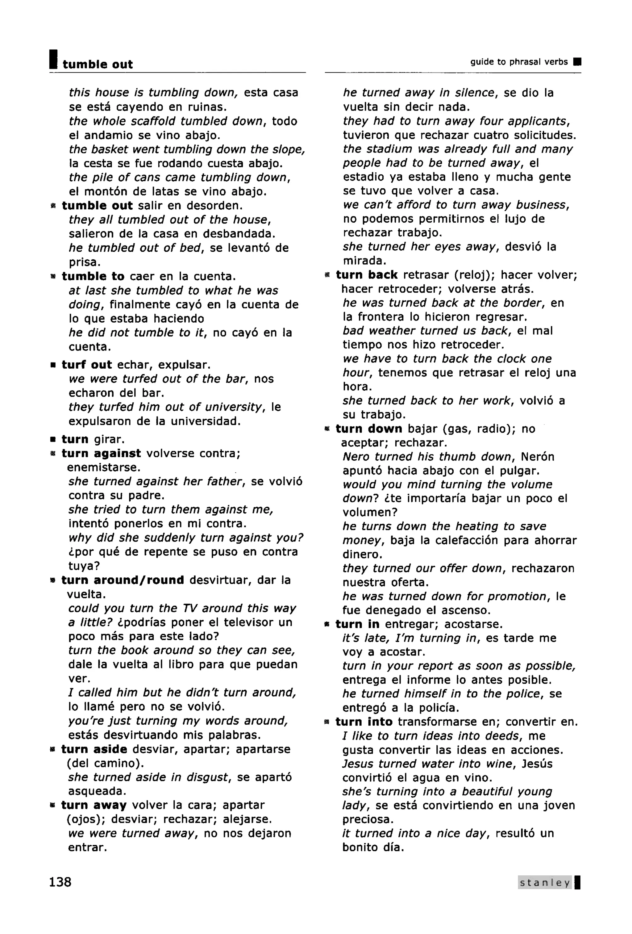 I out
 tumble                                                                      guide to phrasal verbs


      this house is tumbling down, esta casa           he turned away in silence, se dio la
     se esta cayendo en ruinas.                        vuelta sin decir nada.
      the whole scaffold tumbled down, todo            they had to turn away four applicants,
     el andamio se vino abajo.                         tuvieron que rechazar cuatro solicitudes.
      the basket went tumbling down the slope,         the stadium was already full and many
      la cesta se fue rodando cuesta abajo.            people had to be turned away, el
      the pile of cans came tumbling down,             estadio ya estaba lleno y mucha gente
     el monton de latas se vino abajo.                 se tuvo que volver a casa.
•   tumble out salir en desorden.                       we can't afford to turn away business,
     they all tumbled out of the house,                 no podemos permitirnos el lujo de
     salieron de la casa en desbandada.                 rechazar trabajo.
     he tumbled out of bed, se levanto de              she turned her eyes away, desvio la
      prisa.                                           mirada.
«   tumble to caer en la cuenta.                  «   turn back retrasar (reloj); hacer volver;
     at last she tumbled to what he was                hacer retroceder; volverse atras.
     doing, finalmente cayo en la cuenta de            he was turned back at the border, en
      lo que estaba haciendo                           la frontera lo hicieron regresar.
     he did not tumble to it, no cayo en la            bad weather turned us back, el mal
     cuenta.                                           tiempo nos hizo retroceder.
•   turf out echar, expulsar.                          we have to turn back the clock one
      we were turfed out of the bar, nos               hour, tenemos que retrasar el reloj una
     echaron del bar.                                  hora.
                                                       she turned back to her work, volvio a
     they turfed him out of university, le
                                                       su trabajo.
     expulsaron de la universidad.
                                                  «   turn down bajar (gas, radio); no
•   turn girar.                                        aceptar; rechazar.
«   turn against volverse contra;                      Nero turned his thumb down, Neron
     enemistarse.                                      apunto hacia abajo con el pulgar.
     she turned against her father, se volvio          would you mind turning the volume
     contra su padre.                                  down? <Lte importana bajar un poco el
     she tried to turn them against me,                volumen?
     intento ponerlos en mi contra.                    he turns down the heating to save
     why did she suddenly turn against you?            money, baja la calefaccion para ahorrar
     <Lpor que de repente se puso en contra            dinero.
     tuya?                                             they turned our offer down, rechazaron
»   turn around/round desvirtuar, dar la               nuestra oferta.
     vuelta.                                           he was turned down for promotion, le
     could you turn the TV around this way             fue denegado el ascenso.
     a little? cLpodri'as poner el televisor un   *   turn in entregar; acostarse.
     poco mas para este lado?                          it's late, I'm turning in, es tarde me
     turn the book around so they can see,             voy a acostar.
     dale la vuelta al libro para que puedan           turn in your report as soon as possible,
     ver.                                              entrega el informe lo antes posible.
     I called him but he didn't turn around,           he turned himself in to the police, se
     lo Name pero no se volvio.                        entrego a la policfa.
     you're just turning my words around,         •   turn into transformarse en; convertir en.
     estas desvirtuando mis palabras.                  I like to turn ideas into deeds, me
•   turn aside desviar, apartar; apartarse             gusta convertir las ideas en acciones.
     (del camino).                                     Jesus turned water into wine, Jesus
     she turned aside in disgust, se aparto            convirtio el agua en vino.
     asqueada.                                         she's turning into a beautiful young
•   turn away volver la cara; apartar                  lady, se esta convirtiendo en una joven
     (ojos); desviar; rechazar; alejarse.              preciosa.
     we were turned away, no nos dejaron               it turned into a nice day, resulto un
     entrar.                                           bonito dia.

138                                                                                     Stanley |
 