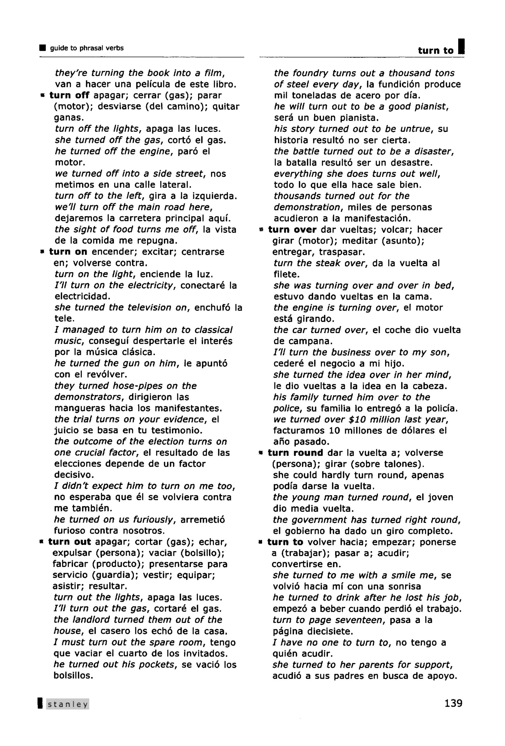 guide to phrasal verbs                                                            turn to   I
   they're turning the book into a film,            the foundry turns out a thousand tons
   van a hacer una pelfcula de este libro.          of steel every day, la fundicion produce
« turn off apagar; cerrar (gas); parar              mil toneladas de acero por dfa.
   (motor); desviarse (del camino); quitar          he will turn out to be a good pianist,
   ganas.                                           sera un buen pianista.
   turn off the lights, apaga las luces.            his story turned out to be untrue, su
   she turned off the gas, corto el gas.            historia resulto no ser cierta.
   he turned off the engine, paro el                the battle turned out to be a disaster,
   motor.                                           la batalla resulto ser un desastre.
   we turned off into a side street, nos            everything she does turns out well,
   metimos en una calle lateral.                   todo lo que ella hace sale bien.
   turn off to the left, gira a la izquierda.       thousands turned out for the
   we'll turn off the main road here,               demonstration, miles de personas
   dejaremos la carretera principal aquf.           acudieron a la manifestacion.
   the sight of food turns me off, la vista     » turn over dar vueltas; volcar; hacer
   de la comida me repugna.                        girar (motor); meditar (asunto);
• turn on encender; excitar; centrarse             entregar, traspasar.
   en; volverse contra.                             turn the steak over, da la vuelta al
   turn on the light, enciende la luz.             filete.
   /'// turn on the electricity, conectare la      she was turning over and over in bed,
   electricidad.                                    estuvo dando vueltas en la cama.
   she turned the television on, enchufo la         the engine is turning over, el motor
   tele.                                           esta girando.
    / managed to turn him on to classical           the car turned over, el coche dio vuelta
    music, conseguf despertarle el interes         de campana.
    por la musica clasica.                         I'll turn the business over to my son,
    he turned the gun on him, le apunto            cedere el negocio a mi hijo.
    con el revolver.                               she turned the idea over in her mind,
    they turned hose-pipes on the                   le dio vueltas a la idea en la cabeza.
    demonstrators, dirigieron las                  his family turned him over to the
    mangueras hacia los manifestantes.             police, su familia lo entrego a la policfa.
    the trial turns on your evidence, el            we turned over $10 million last year,
   juicio se basa en tu testimonio.                facturamos 10 millones de dolares el
    the outcome of the election turns on           ano pasado.
    one crucial factor, el resultado de las     » turn round dar la vuelta a; volverse
    elecciones depende de un factor                (persona); girar (sobre talones).
    decisive.                                      she could hardly turn round, apenas
   I didn't expect him to turn on me too,          podia darse la vuelta.
    no esperaba que el se volviera contra          the young man turned round, el joven
    me tambien.                                    dio media vuelta.
   he turned on us furiously, arremetio            the government has turned right round,
   furioso contra nosotros.                        el gobierno ha dado un giro complete.
* turn out apagar; cortar (gas); echar,         * turn to volver hacia; empezar; ponerse
   expulsar (persona); vaciar (bolsillo);          a (trabajar); pasar a; acudir;
   fabricar (producto); presentarse para           convertirse en.
   servicio (guardia); vestir; equipar;            she turned to me with a smile me, se
   asistir; resultar.                              volvio hacia mf con una sonrisa
   turn out the lights, apaga las luces.           he turned to drink after he lost his job,
   I'll turn out the gas, cortare el gas.          empezo a beber cuando perdio el trabajo.
   the landlord turned them out of the             turn to page seventeen, pasa a la
   house, el casero los echo de la casa.           pagina diecisiete.
   I must turn out the spare room, tengo           / have no one to turn to, no tengo a
   que vaciar el cuarto de los invitados.          quien acudir.
   he turned out his pockets, se vacio los         she turned to her parents for support,
   bolsillos.                                      acudio a sus padres en busca de apoyo.

|Stanley                                                                                  139
 