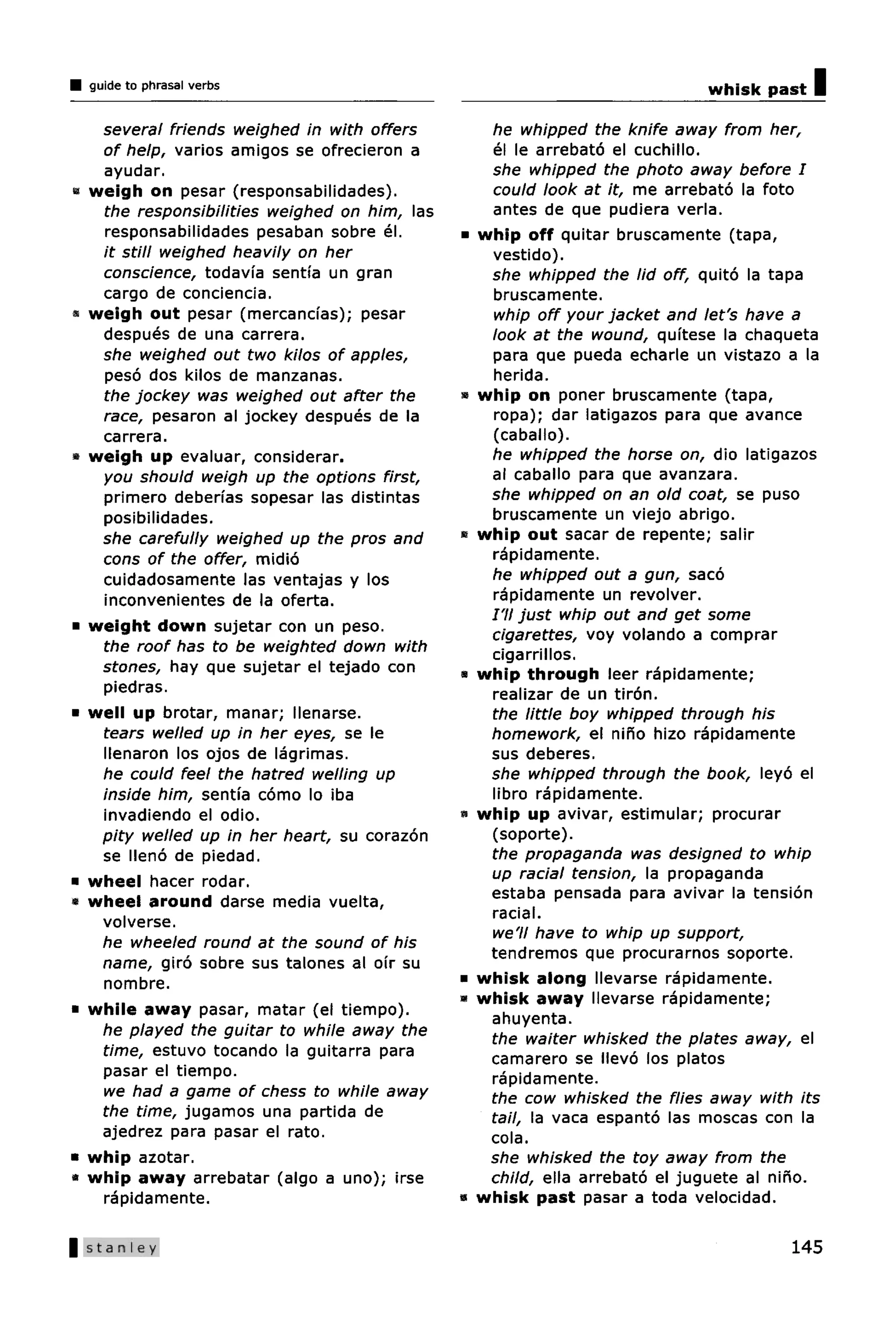 guide to phrasal verbs                                                     whisk past   I
     several friends weighed in with offers          he whipped the knife away from her,
     of help, varies amigos se ofrecieron a          el le arrebato el cuchillo.
     ayudar.                                         she whipped the photo away before I
•   weigh on pesar (responsabilidades).              could look at it, me arrebato la foto
     the responsibilities weighed on him, las        antes de que pudiera verla.
     responsabilidades pesaban sobre el.        •   whip off quitar bruscamente (tapa,
     it still weighed heavily on her                 vestido).
     conscience, todavia sentfa un gran              she whipped the lid off, quito la tapa
     cargo de conciencia.                            bruscamente.
«   weigh out pesar (mercancias); pesar              whip off your jacket and let's have a
     despues de una carrera.                         look at the wound, quitese la chaqueta
     she weighed out two kilos of apples,            para que pueda echarle un vistazo a la
     peso dos kilos de manzanas.                     herida.
     the jockey was weighed out after the       •   whip on poner bruscamente (tapa,
     race, pesaron al jockey despues de la           ropa); dar latigazos para que avance
     carrera.                                        (caballo).
»   weigh up evaluar, considerar.                    he whipped the horse on, dio latigazos
     you should weigh up the options first,          al caballo para que avanzara.
     primero deberfas sopesar las distintas          she whipped on an old coat, se puso
     posibilidades.                                  bruscamente un viejo abrigo.
     she carefully weighed up the pros and      •   whip out sacar de repente; salir
     cons of the offer, midio                        rapidamente.
     cuidadosamente las ventajas y los               he whipped out a gun, saco
     inconvenientes de la oferta.                    rapidamente un revolver.
                                                     I'll just whip out and get some
•   weight down sujetar con un peso.                 cigarettes, voy volando a comprar
     the roof has to be weighted down with           cigarrillos.
     stones, hay que sujetar el tejado con      •   whip through leer rapidamente;
     piedras.                                        realizar de un tiron.
•   well up brotar, manar; llenarse.                 the little boy whipped through his
     tears welled up in her eyes, se le              homework, el nino hizo rapidamente
     llenaron los ojos de lagrimas.                  sus deberes.
     he could feel the hatred welling up             she whipped through the book, leyo el
     inside him, sentfa como lo iba                  libro rapidamente.
     invadiendo el odio.                        s   whip up avivar, estimular; procurar
     pity welled up in her heart, su corazon         (soporte).
     se lleno de piedad.                             the propaganda was designed to whip
•   wheel hacer rodar.                               up racial tension, la propaganda
•   wheel around darse media vuelta,                 estaba pensada para avivar la tension
     volverse.                                       racial.
                                                     we'll have to whip up support,
     he wheeled round at the sound of his
                                                     tendremos que procurarnos soporte.
     name, giro sobre sus talones al ofr su
     nombre.                                    •   whisk along llevarse rapidamente.
                                                »   whisk away llevarse rapidamente;
•   while away pasar, matar (el tiempo).             ahuyenta.
     he played the guitar to while away the          the waiter whisked the plates away, el
     time, estuvo tocando la guitarra para           camarero se llevo los platos
     pasar el tiempo.                                rapidamente.
     we had a game of chess to while away            the cow whisked the flies away with its
     the time, jugamos una partida de                tail, la vaca espanto las moscas con la
     ajedrez para pasar el rato.                     cola.
•   whip azotar.                                     she whisked the toy away from the
•   whip away arrebatar (algo a uno); irse           child, ella arrebato el juguete al nino.
     rapidamente.                               •   whisk past pasar a toda velocidad.

|Stanley                                                                                 145
 