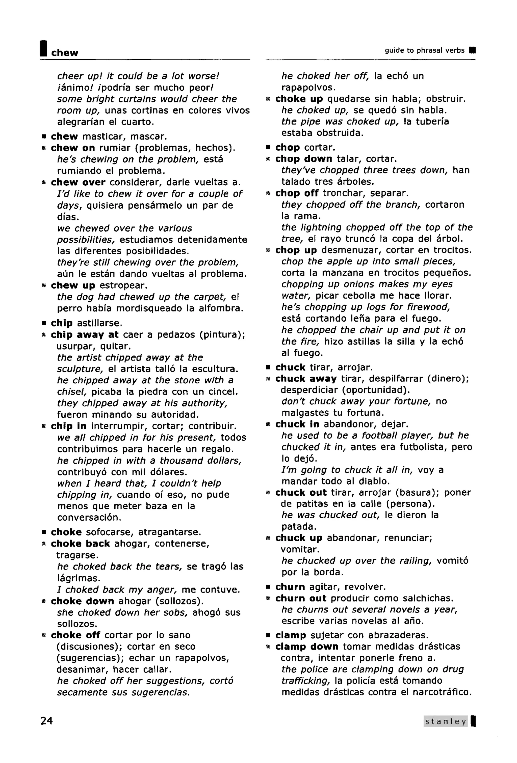 I   chew                                                                     guide to phrasal verbs


     cheer up! it could be a lot worse!                he choked her off, la echo un
     /animo/ /podria ser mucho peor/                   rapapolvos.
     some bright curtains would cheer the        •    choke up quedarse sin habla; obstruir.
     room up, unas cortinas en colores vivos           he choked up, se quedo sin habla.
     alegranan el cuarto.                              the pipe was choked up, la tuberfa
•   chew masticar, mascar.                             estaba obstruida.
*   chew on rumiar (problemas, hechos).          •    chop cortar.
     he's chewing on the problem, esta           «    chop down talar, cortar.
     rumiando el problema.                             they've chopped three trees down, han
^   chew over considerar, darle vueltas a.             talado tres arboles.
     I'd like to chew it over for a couple of    •    chop off tronchar, separar.
     days, quisiera pensarmelo un par de               they chopped off the branch, cortaron
     dfas.                                             la rama.
      we chewed over the various                       the lightning chopped off the top of the
     possibilities, estudiamos detenidamente           tree, el rayo trunco la copa del arbol.
      las diferentes posibilidades.              »    chop up desmenuzar, cortar en trocitos.
     they're still chewing over the problem,           chop the apple up into small pieces,
     aun le estan dando vueltas al problema.           corta la manzana en trocitos pequenos.
»   chew up estropear.                                 chopping up onions makes my eyes
     the dog had chewed up the carpet, el              water, picar cebolla me hace llorar.
     perro habia mordisqueado la alfombra.             he's chopping up logs for firewood,
•   chip astillarse.                                   esta cortando lena para el fuego.
«   chip away at caer a pedazos (pintura);             he chopped the chair up and put it on
     usurpar, quitar.                                  the fire, hizo astillas la silla y la echo
     the artist chipped away at the                    al fuego.
     sculpture, el artista tallo la escultura.   •    chuck tirar, arrojar.
     he chipped away at the stone with a         •    chuck away tirar, despilfarrar (dinero);
     chisel, picaba la piedra con un cincel.           desperdiciar (oportunidad).
     they chipped away at his authority,               don't chuck away your fortune, no
     fueron minando su autoridad.                      malgastes tu fortuna.
*   chip in interrumpir, cortar; contribuir.     «    chuck in abandonor, dejar.
      we all chipped in for his present, todos         he used to be a football player, but he
     contribuimos para hacerle un regalo.              chucked it in, antes era futbolista, pero
     he chipped in with a thousand dollars,            lo dejo.
     contribuyo con mil dolares.                       I'm going to chuck it all in, voy a
      when I heard that, I couldn't help               mandar todo al diablo.
     chipping in, cuando of eso, no pude         •    chuck out tirar, arrojar (basura); poner
      menos que meter baza en la                       de patitas en la calle (persona).
     conversacion.                                     he was chucked out, le dieron la
                                                       patada.
•   choke sofocarse, atragantarse.
                                                 »    chuck up abandonar, renunciar;
*   choke back ahogar, contenerse,
                                                       vomitar.
     tragarse.
                                                       he chucked up over the railing, vomito
     he choked back the tears, se trago las
                                                       por la borda.
      lagrimas.
     I choked back my anger, me contuve.         •    churn agitar, revolver.
*   choke down ahogar (sollozos).                •    churn out producir como salchichas.
     she choked down her sobs, ahogo sus               he churns out several novels a year,
     sollozos.                                         escribe varias novelas al ano.
•   choke off cortar por lo sano                 •    clamp sujetar con abrazaderas.
     (discusiones); cortar en seco               •«   clamp down tomar medidas drasticas
     (sugerencias); echar un rapapolvos,               contra, intentar ponerle freno a.
     desanimar, hacer callar.                          the police are clamping down on drug
     he choked off her suggestions, corto              trafficking, la policia esta tomando
     secamente sus sugerencias.                        medidas drasticas contra el narcotrafico.

24                                                                                      S t a n l e y|
 