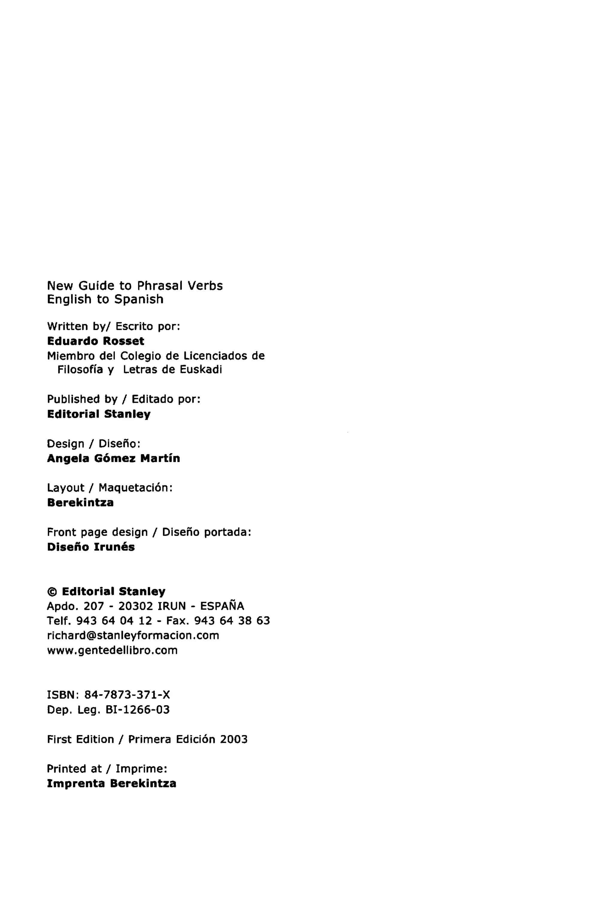 New Guide to Phrasal Verbs
English to Spanish

Written by/ Escrito por:
Eduardo Rosset
Miembro del Colegio de Licenciados de
 Filosoffa y Letras de Euskadi

Published by / Editado por:
Editorial Stanley

Design / Diseho:
Angela Gomez Martin

Layout / Maquetacion:
Berekintza

Front page design / Diseho portada:
Diseno Irunes


© Editorial Stanley
Apdo. 207 - 20302 IRUN - ESPANA
Telf. 943 64 04 12 - Fax. 943 64 38 63
richard@stanleyformacion.com
www.gentedellibro.com


ISBN: 84-7873-371-X
Dep. Leg. BI-1266-03

First Edition / Primera Edicion 2003

Printed at / Imprime:
Imprenta Berekintza
 